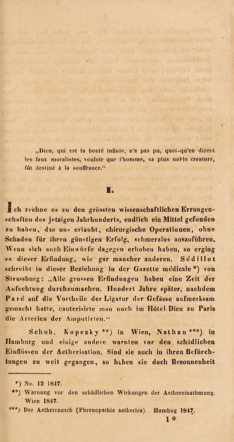 „Dien, qui est !a bontö infinie, nJa pas pu, quoi-qu’en disent 1-es faux moralistes, vouloir que l’homme, sa plus noble creature., füt destin^ ä la soußfrance.“ I« / }ch rechne es zu den grössten wissenschaftlichen Errungen^ schäften des jetzigen Jahrhunderts, endlich ein Mittel gefunden zu haben, das «ns erlaubt, chirurgische Operationen, ohne Schaden für ihren günstigen Erfolg, schmerzlos auszuführen. Wenn sich auch Einwürfe dagegen erhoben haben, so erging es dieser Erfindung, wie gar mancher anderen. Sedillot schreibt in dieser Beziehung in der Gazette me'dicale *) von Strassburg: „Alle grossen Erfindungen haben eine Zeit der Anfechtung durchznmachen. Hundert Jahre später, nachdem Bare auf die Vortheile der Ligatur der Gefässe aufmerksam gemacht hatte, cauterisirte man noch im Hotel-Dieu zu Paris die Arterien der Amputirten.14 Schuh, Kopezky **) in Wien, Nathan ***) in Hamburg und einige andere warnten vor den schädlichen Einflüssen der Aetherisation. Sind sie auch in ihren Befürch¬ tungen zu weit gegangen, so hiben sie doch Besonnenheit *) No. 12 1847. **) Warnung vor den schädlichen Wirkungen der Aethereinathmung, Wien 1847. ***) Der Aetherrausch (Phrenopathia aetherica). Hambug 1847. Io«.