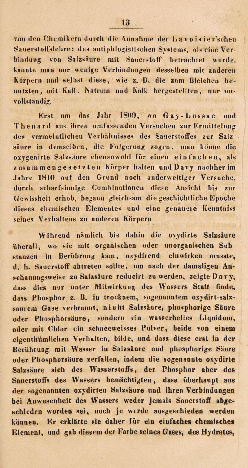 von den Chemikern durch die Annahme der L a v o i s i e r’scher* Sauerstoffslehre: des antiphlogistischen Systems, als eine Ver¬ bindung von Salzsaure mit Sauerstoff betrachtet wurde, kannte man nur wenige Verbindungen desselben mit anderen Körpern und selbst diese, wie z. B> die zum Bleichen be¬ nutzten, mit Kali, Natrum und Kalk hergestellten, nur un¬ vollständig. Erst um das Jahr 1809, wo Gay-Lussac und Thenard aus ihren umfassenden Versuchen zur Ermittelung des vermeintlichen Verhältnisses des Sauerstoffes zur Salz¬ säure in demselben, die Folgerung zogen, man könne die oxygenirte Salzsäure ebensowohl für einen einfachen, als zusammengesetzten Körper halten und Davy nachher im Jahre 1810 auf den Grund noch anderweitiger Versuche, durch scharf>innige Combinationen diese Ansicht bis zur Gewissheit erhob, begann gleichsam die geschichtliche Epoche dieses chemischen Elementes und eine genauere Kenntniss seines Verhaltens zu anderen Körpern Während nämlich bis dahin die oxydirte Salzsäure überall, wo sie mit organischen oder unorganischen Sub stanzen in Berührung kam, oxydirend einwirken musste, d. h. Sauerstoff abtreten sollte, um nach der damaligen An¬ schauungsweise zu Salzsäure reducirt zu werden, zeigte Davy, dass dies nur unter Mitwirkung des Wassers Statt finde, dass Phosphor z. B. iu trocknera, sogenanntem oxydirt-salz- saurem Gase verbrannt, nicht Salzsäure, phosphorige Säure oder Phosphorsäure, sondern ein wasserhelles Liquidum, oder mit Chlor ein schneeweisses Pulver, beide von einem eigentümlichen Verhalten, bilde, und dass diese erst in der Berührung mit Wasser in Salzsäure und phosphorige Säure oder Phosphorsäure zerfallen, indem die sogenannte oxydirte Salzsäure sich des Wasserstoffs, der Phosphor aber des Sauerstoffs des Wassers bemächtigten, dass überhaupt aus der sogenannten oxydirten Salzsäure und ihren Verbindungen bei Anwesenheit des Wassers weder jemals Sauerstoff abge¬ schieden worden sei, noch je werde ausgeschieden werden können. Er erklärte sie daher für ein einfaches chemisches Element, und gab diesem der Farbe seines Gases, des Hydrates,