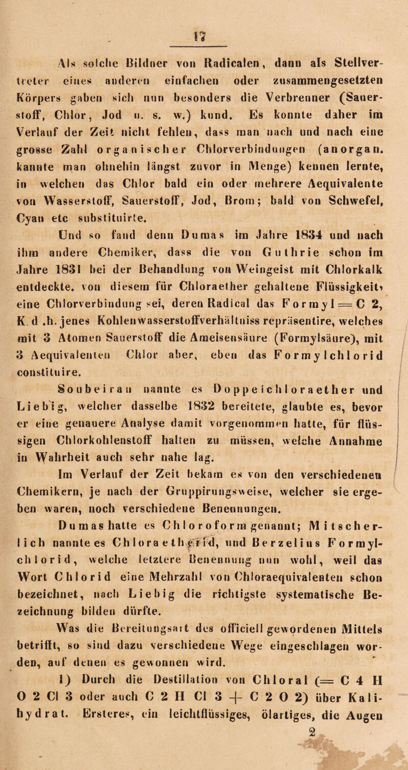 II Als solche Bildner von Radicaien, dann als Stellver¬ treter eines anderen einfachen oder zusammengesetzten Körpers gaben sich nun besonders die Verbrenner (Sauer¬ stoff, Chlor, Jod ii. s. w.) kund. Es konnte daher im Verlauf der Zeit nicht fehlen, dass man nach und nach eine grosse Zahl organischer Chlorverbindungen (an organ. kannte man ohnehin langst zuvor in Menge) kennen lernte, in welchen das Chlor bald ein oder mehrere Aequivalente . von Wasserstoff, Sauerstoff, Jod, Brom; bald von Schwefel, Cyan etc substituirte. Und so fand denn Dumas im Jahre 1834 und nach ihm andere Chemiker, dass die von Guthrie schon im Jahre 1831 bei der Behandlung von Weingeist mit Chlorkalk entdeckte, von diesem für Chloraether gehaltene Flüssigkeit^ eine Chlorverbindung sei, deren Radical das Forrnyi = C 2, K d .h.jenes Kohlenwasserstoffverhältuiss repriisentire, welches mit 3 Atomen Sauerstoff die Ameisensäure (Formylsäure), mit 3 Aequivalenten Chlor aber, eben das F o r m y 1 ch 1 o r i d constituire. Sou bei rau nannte es Doppele hloraether und Liebig, welcher dasselbe 1832 bereitete, glaubte es, bevor er eine genauere Analyse damit vorgenommen hatte, für flüs¬ sigen Chlorkohlenstoff halten zu müssen, welche Annahme in Wahrheit auch sehr nahe lag. Im Verlauf der Zeit bekam es von den verschiedenen Chemikern, je nach der Gruppirungsweise, welcher sie erge¬ ben waren, noch verschiedene Benennungen. Dumashatte es C h I o r o fo r rn genannt; Mitscher¬ lich nannte es Ch lora e th^rrd, und Berzelins Formyl- chlorid, welche letztere Benennung nun wohl, weil das Wort Chlorid eine Mehrzahl von Chloraequivalenten schon bezeichnet, »ach Liebig die richtigste systematische Be¬ zeichnung bilden dürfte. Was die Bereitungsart des offieiell gewordenen Mittels betrifft, so sind dazu verschiedene Wege eingeschlagen wor¬ den, auf denen es gewonnen wird. 1) Durch die Destillation von Chloral (= C 4 H O 2 CI 3 oder auch C 2 H Ci 3 -f C 2 0 2) über Kali¬ hydrat. Ersteres, ein leichtflüssiges, ölartiges, die Augen 2