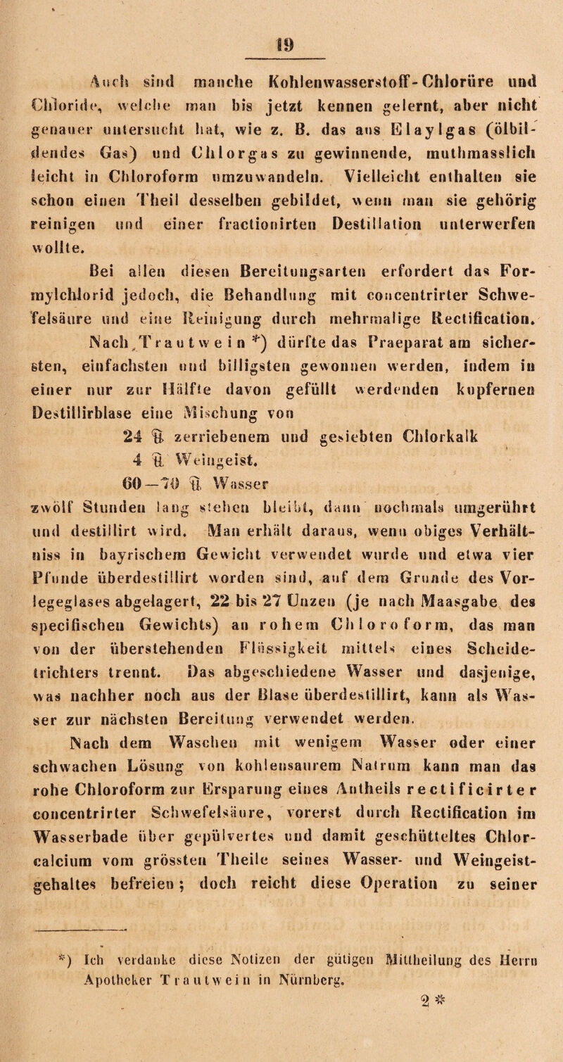 Auch sind manche Kohlenwasserstoff-Chlorüre und Chloride, welche man bis jetzt kennen gelernt, aber nicht genauer untersucht hat, wie z. B. das ans El aylgas (ölbil¬ dendes Gas) und Chlor gas zu gewinnende, tnuthmasslich leicht in Chloroform umzuwandeln. Vielleicht enthalten sie schon einen Theil desselben gebildet, wenn man sie gehörig reinigen und einer fractionirten Destillation unterwerfen wollte. Bei allen diesen Bereitungsarten erfordert das For- mylchlorid jedoch, die Behandlung mit coucentrirter Schwe¬ felsäure und eine Reinigung durch mehrmalige Rectification» Mach T rautwe in *) dürfte das Praeparat am sicher¬ sten, einfachsten und billigsten gewonnen werden, indem in einer nur zur Hälfte davon gefüllt werdenden kupfernen Destiliirblase eine Mischung vors 24 $£ zerriebenem und gesiebten Chlorkalk 4 U Weingeist. 60—70 U Wasser zwölf Stunden lang stehen bleibt, dann nochmals umgerühft und destillirt wird. Man erhält daraus, wenu obiges Verhält¬ nis« in bayrischem Gewicht verwendet wurde und etwa vier Pfunde überdestillirt worden sind, auf dem Grunde des Vor- legeglases abgelagert, 22 bis 27 Unzen (je nach Maasgabe des specifischen Gewichts) an rohem Chloroform, das man von der überstehenden Flüssigkeit mittels eines Scheide¬ trichters trennt. Das abgeschiedene Wasser und dasjenige, was nachher noch aus der Blase überdestillirt, kann als Was¬ ser zur nächsten Bereitung verwendet weiden. Nach dem Waschen mit wenigem Wasser oder einer schwachen Lösung von kohlensaurem Nalrum kann man das rohe Chloroform zur Ersparung eines Antheils rectificirter coucentrirter Schwefelsäure, vorerst durch Rectification im Wasserbade über gepulvertes und damit geschütteltes Chlor¬ calcium vom grössten Theile seines Wasser- und Weingeist¬ gehaltes befreien; doch reicht diese Operation zu seiner *) Ich verdanke diese Notizen der gütigen Mittheilurig des Herrn Apotheker Traut wein in Nürnberg.