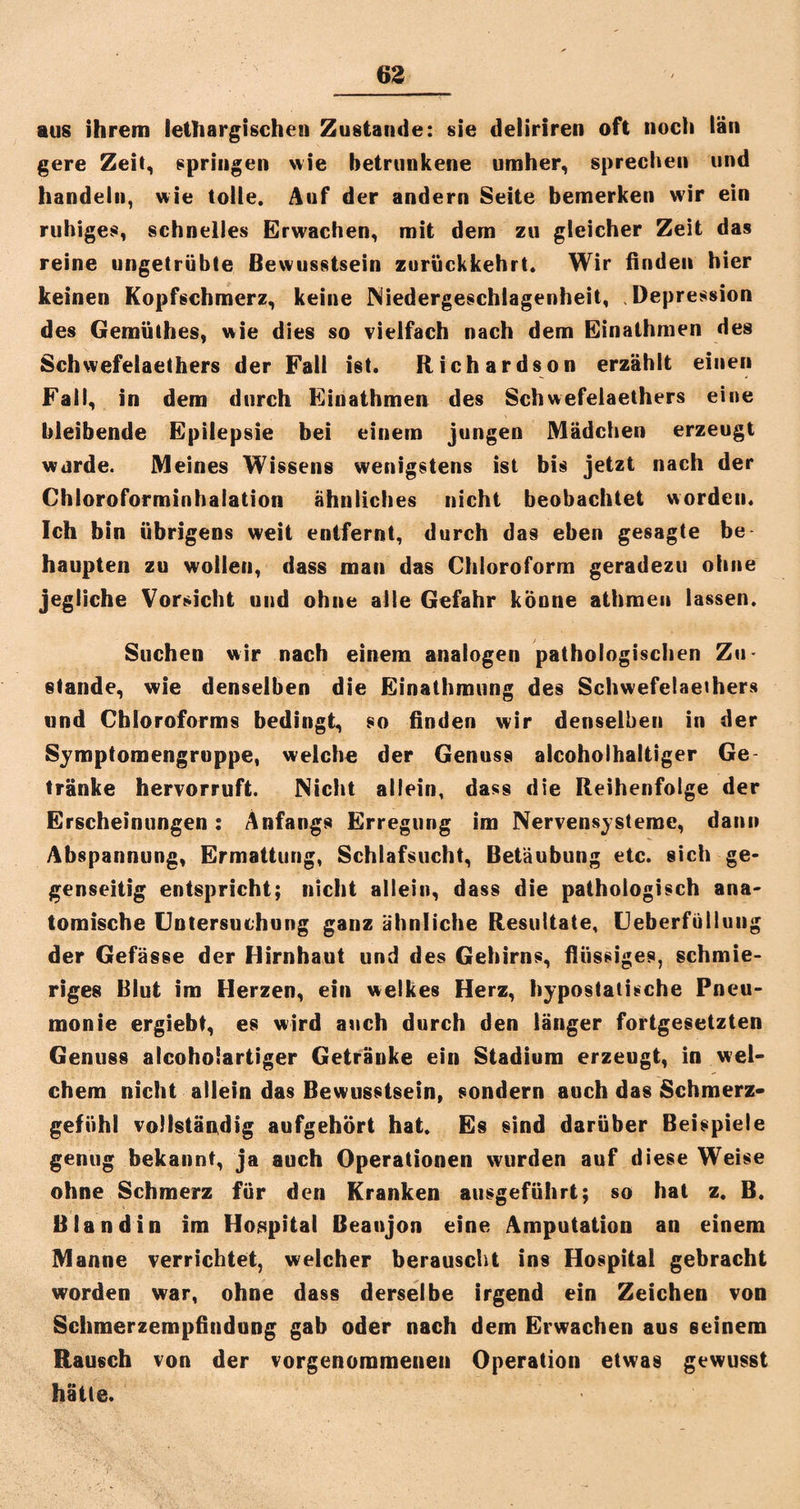 aus ihrem lethargischen Zustande: sie deliriren oft noch tän gere Zeit, springen wie betrunkene umher, sprechen und handeln, wie tolle. Auf der andern Seite bemerken wir ein ruhiges, schnelles Erwachen, mit dem zu gleicher Zeit das reine ungetrübte Bewusstsein zurückkehrt. Wir finden hier keinen Kopfschmerz, keine Niedergeschlagenheit, .Depression des Gemüthes, wie dies so vielfach nach dem Einathmen des Schwefelaethers der Fall ist. Richardson erzählt einen Fall, in dem durch Einathmen des Schwefelaethers eine bleibende Epilepsie bei einem jungen Mädchen erzeugt wurde. Meines Wissens wenigstens ist bis jetzt nach der Chloroforminhalation ähnliches nicht beobachtet worden. Ich bin übrigens weit entfernt, durch das eben gesagte be haupten zu wollen, dass man das Chloroform geradezu ohne jegliche Vorsicht und ohne alle Gefahr könne athmen lassen. Suchen wir nach einem analogen pathologischen Zu- stände, wie denselben die Einathmung des Schwefelaethers und Chloroforms bedingt, so finden wir denselben in der Symptomengroppe, welche der Genuss alcoholhaltiger Ge¬ tränke hervorruft. Nicht allein, dass die Reihenfolge der Erscheinungen: Anfangs Erregung im Nervensysteme, dann Abspannung, Ermattung, Schlafsucht, Betäubung etc. sich ge¬ genseitig entspricht; nicht allein, dass die pathologisch ana¬ tomische Untersuchung ganz ähnliche Resultate, Ueberfüllung der Gefässe der Hirnhaut und des Gehirns, flüssiges, schmie¬ riges Blut im Herzen, ein welkes Herz, hypostatische Pneu¬ monie ergiebt, es wird auch durch den länger fortgesetzten Genuss alcoholartiger Getränke ein Stadium erzeugt, in wel¬ chem nicht allein das Bewusstsein, sondern auch das Schmerz¬ gefühl vollständig aufgehört hat. Es sind darüber Beispiele genug bekannt, ja auch Operationen wurden auf diese Weise ohne Schmerz für den Kranken ausgeführt; so hat z. B. Bland in im Hospital Beanjon eine Amputation an einem Manne verrichtet, welcher berauscht ins Hospital gebracht worden war, ohne dass derselbe irgend ein Zeichen von Schmerzempfindung gab oder nach dem Erwachen aus seinem Rausch von der vorgenommenen Operation etwas gewusst hätte.