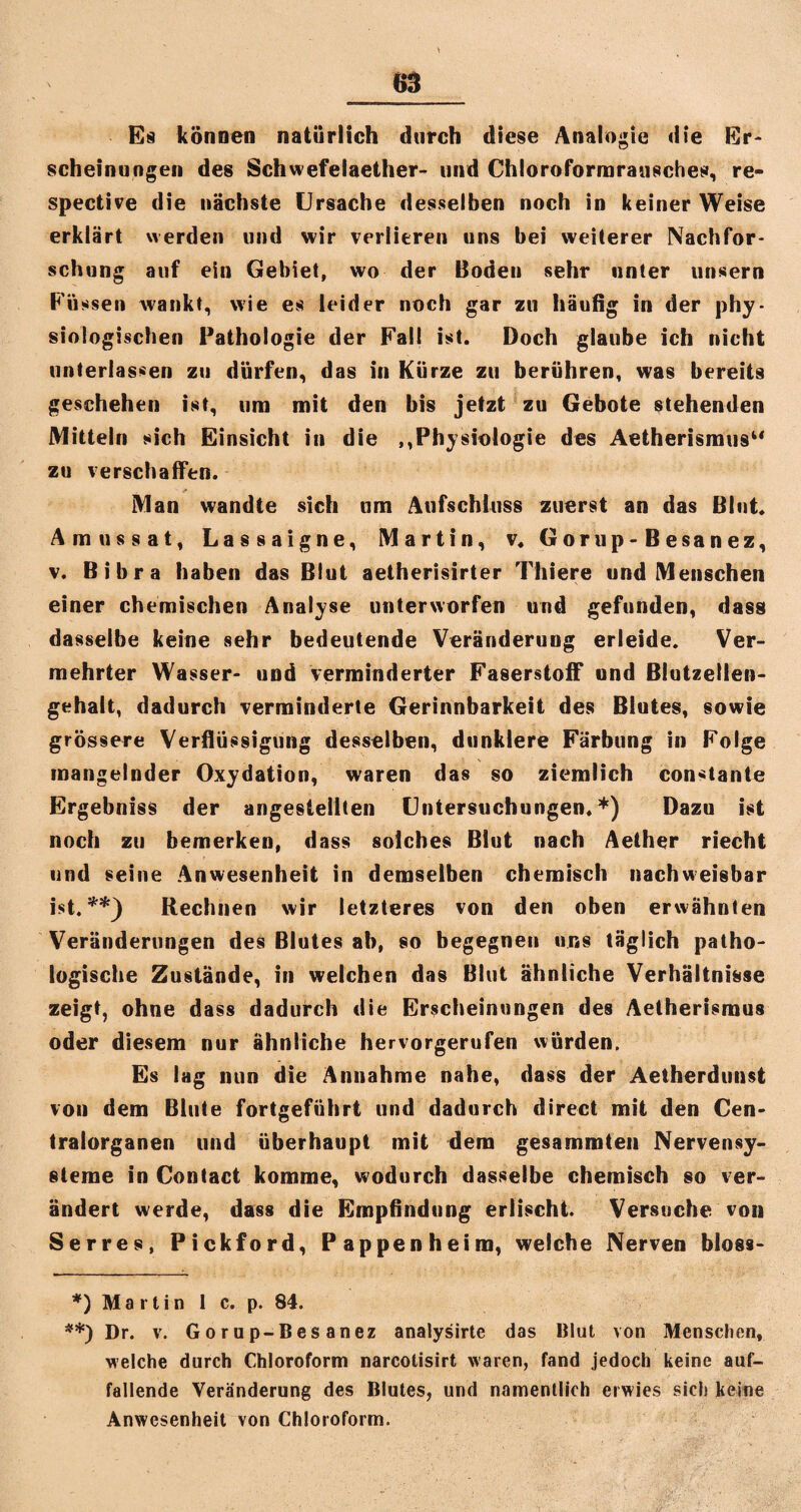 Es können natürlich durch diese Analogie die Er¬ scheinungen des Schwefelaether- und Chloroformrausches, re- spective die nächste Ursache desselben noch in keiner Weise erklärt werden und wir verlieren uns bei weiterer Nachfor¬ schung auf ein Gebiet, wo der Boden sehr unter unsern Füssen wankt, wie es leider noch gar zu häutig in der phy¬ siologischen Pathologie der Fall ist. Doch glaube ich nicht unterlassen zu dürfen, das in Kürze zu berühren, was bereits geschehen ist, um mit den bis jetzt zu Gebote stehenden Mitteln sich Einsicht in die ,,Physiologie des Aetherismus“ zu verschaffen. Man wandte sich um Aufschluss zuerst an das Blut. Amussat, Lassaigne, Martin, v« Gorup-Besanez, v. Bibra haben das Blut aetherisirter Thiere und Menschen einer chemischen Analyse unterworfen und gefunden, dass dasselbe keine sehr bedeutende Veränderung erleide. Ver¬ mehrter Wasser- und verminderter Faserstoff und Blutzellen¬ gehalt, dadurch verminderte Gerinnbarkeit des Blutes, sowie grössere Verflüssigung desselben, dunklere Färbung in Folge mangelnder Oxydation, waren das so ziemlich constante Ergebniss der angesteilten Untersuchungen.*) Dazu ist noch zu bemerken, dass solches Blut nach Aether riecht und seine Anwesenheit in demselben chemisch nachweisbar ist.**) Rechnen wir letzteres von den oben erwähnten Veränderungen des Blutes ab, so begegnen uns täglich patho¬ logische Zustände, in welchen das Blut ähnliche Verhältnisse zeigt, ohne dass dadurch die Erscheinungen des Aetherismus oder diesem nur ähnliche hervorgerufen würden. Es lag nun die Annahme nahe, dass der Aetherdunst von dem Blute fortgeführt und dadurch direct mit den Cen¬ tralorganen und überhaupt mit dem gesammten Nervensy¬ steme in Contact komme, wodurch dasselbe chemisch so ver¬ ändert werde, dass die Empflndung erlischt. Versuche von Serres, Pickford, Pappenheim, welche Nerven bloss- *) M a r t i n 1 c. p. 84. **) Dr. v. Gorup-Besanez analysirte das Blut von Menschen, welche durch Chloroform narcotisirt waren, fand jedoch keine auf¬ fallende Veränderung des Blutes, und namentlich erwies sich keine Anwesenheit von Chloroform.
