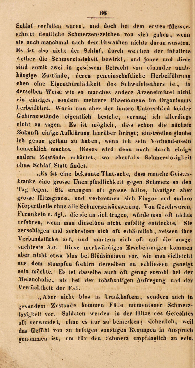 Schlaf verfallen waren, und doch bei dem ersten Messer¬ schnitt deutliche Schmerzenszeichen von sich gaben, wenn sie auch manchmal nach dem Erwachen nichts davon wussten« Es ist also nicht der Schlaf, durch welchen der inhalirte Aether die Schmerzlosigkeit bewirkt, und jener und diese sind somit zwei in gewissem Betracht von einander unab¬ hängige Zustände, deren gemeinschaftliche Herbeiführung eben eine Eigenthümlichkeit des Schwefelaethers ist, in derselben Weise wie so manches andere Arzeneimittel nicht ein einziges, sondern mehrere Phaenomene im Organismus herbeiführt« Worin nun aber der innere Unterschied beider Gehirnzustände eigentlich bestehe, vermag ich allerdings nicht zu sagen. Es ist möglich, dass schon die nächste Zukunft einige Aufklärung hierüber bringt; einstweilen glaube ich genug gethan zu haben, wenn ich sein Vorhandensein bemerklieh machte. Dieses wird denn noch durch einige andere Zustände erhärtet, wo ebenfalls Schmerzlosigkeit ohne Schlaf Statt findet. „Es ist eine bekannte Thatsache, dass manche Geistes¬ kranke eine grosse Unempfindlichkeit gegen Schmerz an den Tag legen. Sie ertragen oft grosse Kälte, häufiger aber grosse Hitzegrade, und verbrennen sich Finger und ändere Körpertheile ohne alle Schmerzensäusserung. Von Geschwüren, Furunkeln u. dgl«, die sie an sich tragen, würde man oft nichts erfahren, wenn man dieselben nicht zufällig entdeckte. Sie zerschlagen und zerkratzen sich oft erbärmlich, reissen ihre Verbandstücke auf, und martern sich oft auf die ausge¬ suchteste Art. Diese merkwürdigen Erscheinungen kommen aber nicht etwa blos bei Blödsinnigen vor, wie man vielleicht aus dem stumpfen Gehirn derselben zu schliessen geneigt sein möchte. Es ist dasselbe auch oft genug sowohl bei der Melancholie, als bei der tobsüchtigen Aufregung und der Verrücktheit der Fall. „Aber nicht blos in krankhaftem, sondern auch in gesundem Zustande kommen Fälle momentaner Schmerz¬ losigkeit vor. Soldaten werden in der Hitze des Gefechtes oft verwundet, ohne es nur zu bemerken; sicherlich, weil das Gefühl von zu heftigen sonstigen Regungen in Anspruch genommen ist, um für den Schmerz empfänglich zu sein.