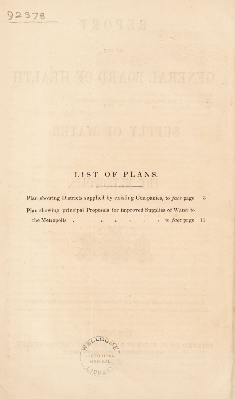 92. 376 LIST OF PLANS. Plan showing Districts supplied by existing Companies, to face page 3 Plan showing principal Proposals for improved Supplies of Water to the Metropolis . ..... to face page 11 HISTORICAL