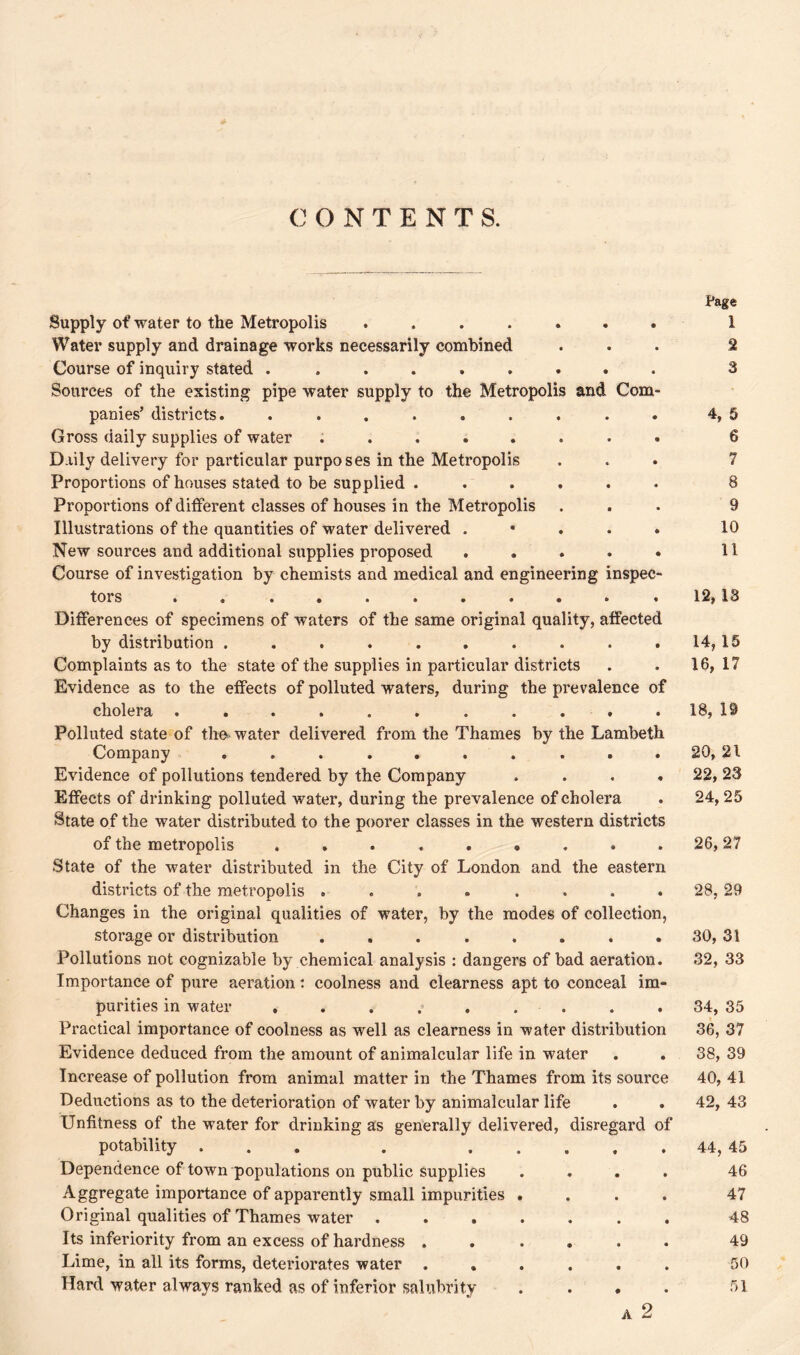 CONTENTS. Supply of water to the Metropolis ....... Water supply and drainage works necessarily combined Course of inquiry stated ......... Sources of the existing pipe water supply to the Metropolis and Com- panies’ districts. ......... Gross daily supplies of water ........ Daily delivery for particular purposes in the Metropolis Proportions of houses stated to be supplied . ..... Proportions of different classes of houses in the Metropolis Illustrations of the quantities of water delivered . New sources and additional supplies proposed ..... Course of investigation by chemists and medical and engineering inspec- tors * « •+••••«• * Differences of specimens of waters of the same original quality, affected by distribution .......... Complaints as to the state of the supplies in particular districts Evidence as to the effects of polluted waters, during the prevalence of cholera ........... Polluted state of the water delivered from the Thames by the Lambeth Company .......... Evidence of pollutions tendered by the Company .... Effects of drinking polluted water, during the prevalence of cholera State of the water distributed to the poorer classes in the western districts of the metropolis ......... State of the water distributed in the City of London and the eastern districts of the metropolis ........ Changes in the original qualities of water, by the modes of collection, storage or distribution ........ Pollutions not cognizable by chemical analysis : dangers of bad aeration. Importance of pure aeration : coolness and clearness apt to conceal im- purities in water ......... Practical importance of coolness as well as clearness in water distribution Evidence deduced from the amount of animalcular life in water Increase of pollution from animal matter in the Thames from its source Deductions as to the deterioration of water by animalcular life Unfitness of the water for drinking as generally delivered, disregard of potability ... Dependence of town populations on public supplies Aggregate importance of apparently small impurities Original qualities of Thames water . Its inferiority from an excess of hardness . Lime, in all its forms, deteriorates water . Page 1 2 3 4, 5 6 7 8 9 10 11 12, 13 14, 15 16, 17 18, 19 20, 21 22, 23 24,25 26,27 28, 29 30, 31 32, 33 34, 35 36, 37 38, 39 40, 41 42, 43 44, 45 46 47 48 49 50