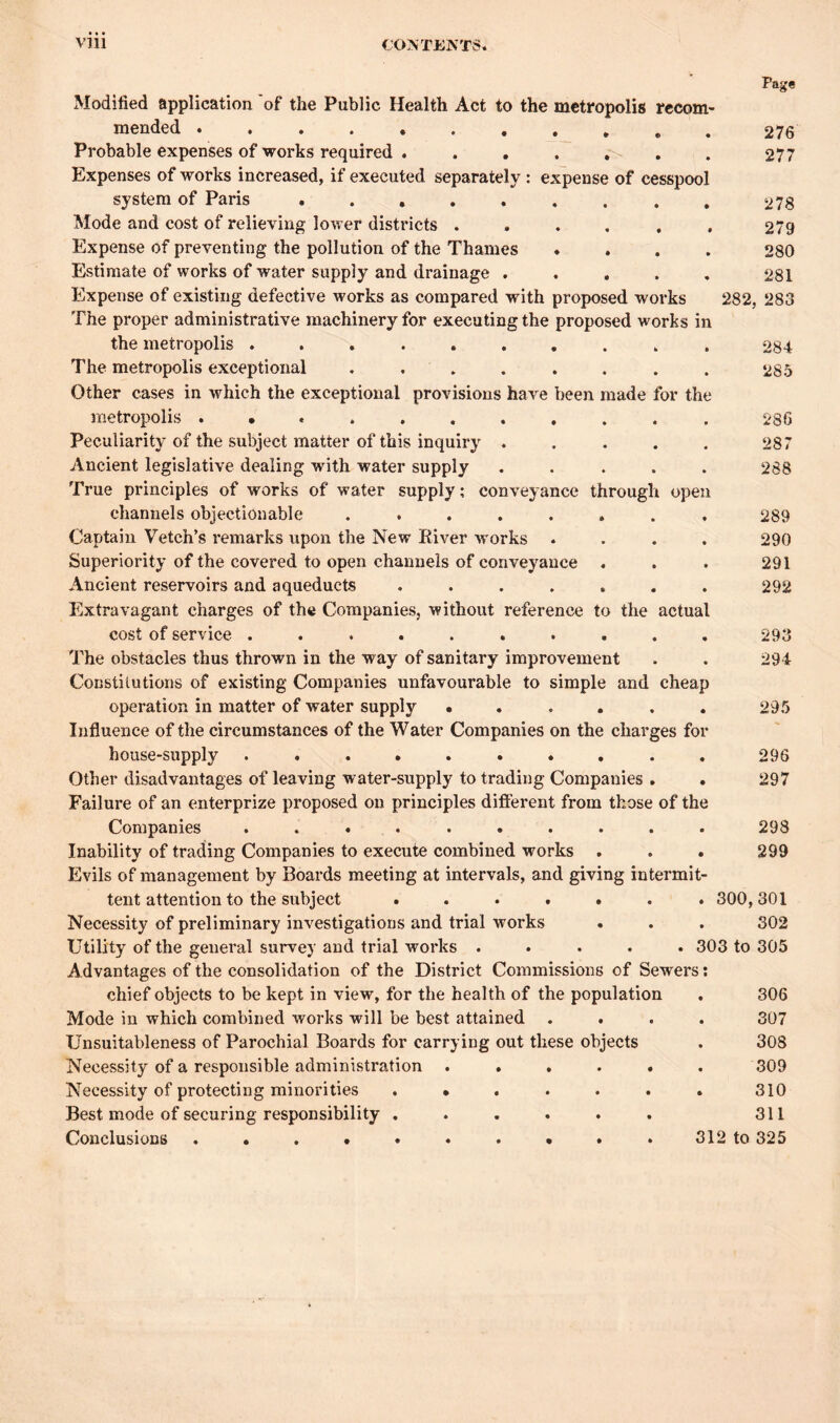 Page 276 277 278 279 280 281 282, 283 284 285 286 287 288 289 290 291 292 Modified application of the Public Health Act to the metropolis recom- mended ........... Probable expenses of works required . . . . . . Expenses of works increased, if executed separately : expense of cesspool system of Paris ......... Mode and cost of relieving lower districts ...... Expense of preventing the pollution of the Thames .... Estimate of works of water supply and drainage ..... Expense of existing defective works as compared with proposed works The proper administrative machinery for executing the proposed works in the metropolis .......... The metropolis exceptional ........ Other cases in which the exceptional provisions have been made for the metropolis Peculiarity of the subject matter of this inquiry ..... Ancient legislative dealing with water supply ..... True principles of works of water supply; conveyance through open channels objectionable ........ Captain Vetch’s remarks upon the New River works .... Superiority of the covered to open channels of conveyance . Ancient reservoirs and aqueducts ....... Extravagant charges of the Companies, without reference to the actual cost of service .......... The obstacles thus thrown in the way of sanitary improvement Constitutions of existing Companies unfavourable to simple and cheap operation in matter of water supply • . . . . . 295 Influence of the circumstances of the Water Companies on the charges for house-supply .......... 296 Other disadvantages of leaving water-supply to trading Companies . . 297 Failure of an enterprize proposed on principles different from those of the Companies .......... 298 Inability of trading Companies to execute combined works . . . 299 Evils of management by Boards meeting at intervals, and giving intermit- tent attention to the subject ....... 300,301 Necessity of preliminary investigations and trial works . . . 302 Utility of the general survey and trial works ..... 303 to 305 Advantages of the consolidation of the District Commissions of Sewers: chief objects to be kept in view, for the health of the population Mode in which combined works will be best attained . Unsuitableness of Parochial Boards for carrying out these objects . 308 Necessity of a responsible administration ...... 309 Necessity of protecting minorities ....... 310 Best mode of securing responsibility ...... 311 Conclusions .......... 312 to 325 293 294 306 307