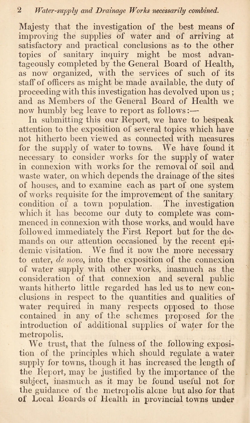 Majesty that the investigation of the best means of improving the supplies of water and of arriving at satisfactory and practical conclusions as to the other topics of sanitary inquiry might be most advan- tageously completed by the General Board of Health, as now organized, with the services of such of its staff of officers as might be made available, the duty of proceeding with this investigation has devolved upon us ; and as Members of the General Board of Health we now humbly beg leave to report as follows:— In submitting this our Report, we have to bespeak attention to the exposition of several topics which have not hitherto been viewed as connected with measures for the supply of water to towns. We have found it necessary to consider works for the supply of water in connexion wTith works for the removal of soil and waste water, on which depends the drainage of the sites of houses, and to examine each as part of one system of works requisite for the improvement of the sanitary condition of a town population. The investigation which it has become our duty to complete was com- menced in connexion with those works, and would have folio'wed immediately the First Report but for the de^ mauds on our attention occasioned by the recent epi- demic visitation. We find it now the more necessary to enter, de novo, into the exposition of the connexion of water supply with other works, inasmuch as the consideration of that connexion and several public wants hitherto little regarded has led us to new con- clusions in respect to the quantities and qualities of water required in many respects opposed to those contained in any of the schemes proposed for the introduction of additional supplies of water for the metropolis. We trust, that the fulness of the following exposi- tion of the principles which should regulate a water supply for towns, though it has increased the length of the Report, may be justified by the importance of the subject, inasmuch as it may be found useful not for the guidance of the metropolis alone but also for that of Local Boards of Health in provincial towns under