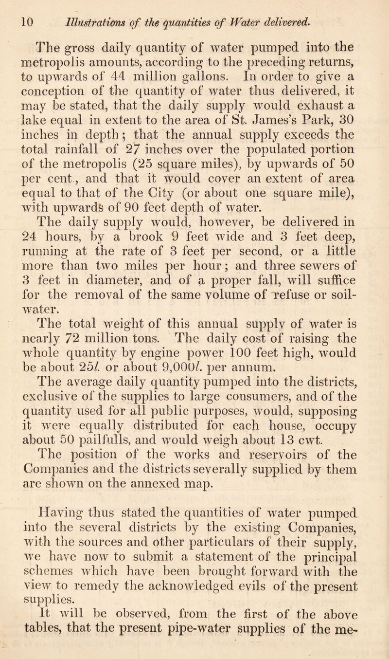 The gross daily quantity of water pumped into the metropolis amounts, according to the preceding returns, to upwards of 44 million gallons. In order to give a conception of the quantity of water thus delivered, it may be stated, that the daily supply would exhaust a lake equal in extent to the area of St. James’s Park, 30 inches in depth ; that the annual supply exceeds the total rainfall of 27 inches over the populated portion of the metropolis (25 square miles), by upwards of 50 per cent , and that it would cover an extent of area equal to that of the City (or about one square mile), with upwards of 90 feet depth of water. The daily supply would, however, be delivered in 24 hours, by a brook 9 feet wide and 3 feet deep, running at the rate of 3 feet per second, or a little more than two miles per hour; and three sewers of 3 feet in diameter, and of a proper fall, will suffice for the removal of the same volume of refuse or soil- water. The total weight of this annual supply of water is nearly 72 million tons. The daily cost of raising the whole quantity by engine power 100 feet high, would be about 25/. or about 9,000/. per annum. The average daily quantity pumped into the districts, exclusive of the supplies to large consumers, and of the quantity used for all public purposes, would, supposing it were equally distributed for each house, occupy about 50 pail fulls, and would weigh about 13 cwt. The position of the works and reservoirs of the Companies and the districts severally supplied by them are shown on the annexed map. Having thus stated the quantities of water pumped into the several districts by the existing Companies, with the sources and other particulars of their supply, we have now to submit a statement of the principal schemes which have been brought forward with the view to remedy the acknowledged evils of the present supplies. It will be observed, from the first of the above tables, that the present pipe-water supplies of the me-