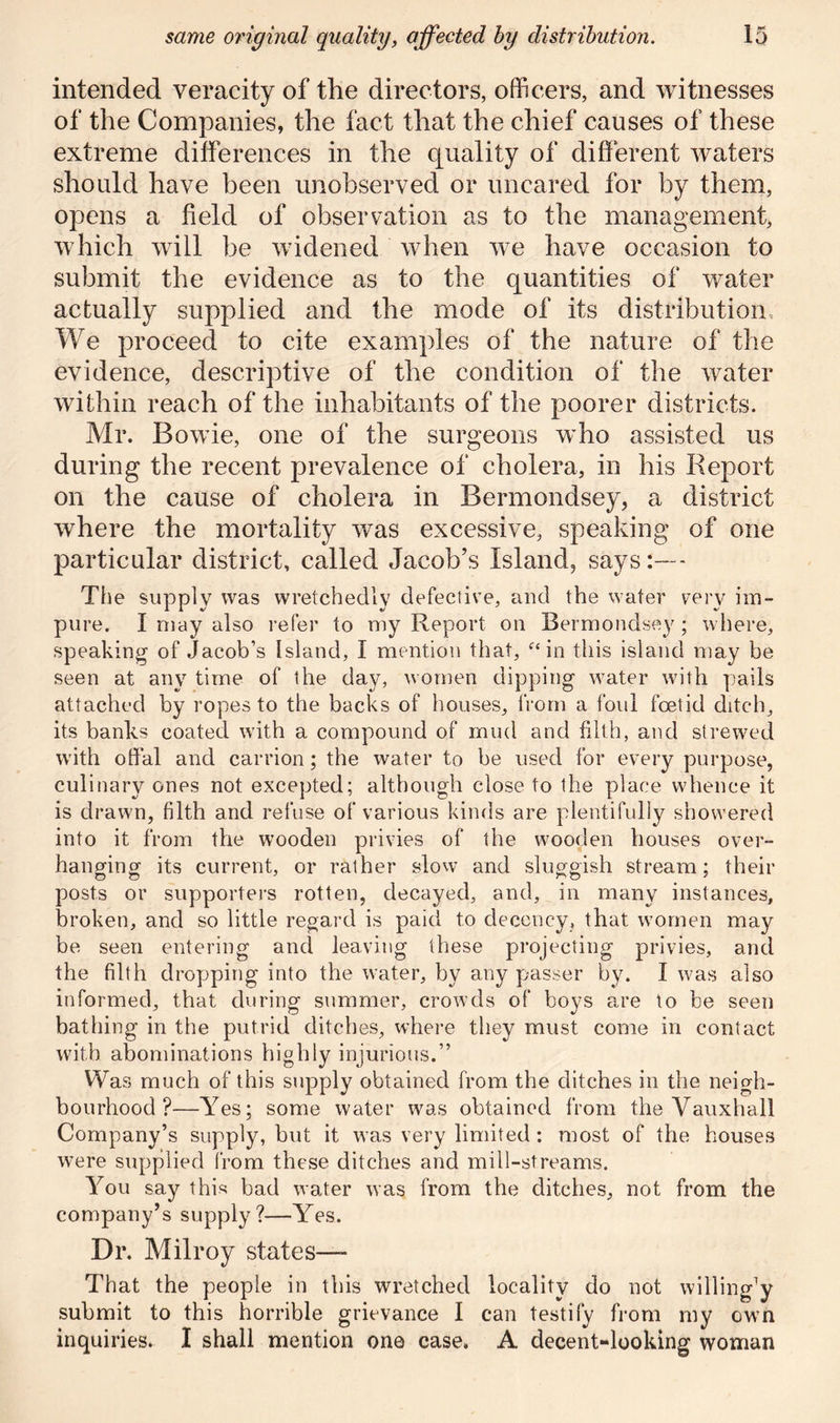 intended veracity of the directors, officers, and witnesses of the Companies, the fact that the chief causes of these extreme differences in the quality of different waters should have been unobserved or uncared for by them, opens a field of observation as to the management, which will be widened when we have occasion to submit the evidence as to the quantities of water actually supplied and the mode of its distribution, We proceed to cite examples of the nature of the evidence, descriptive of the condition of the water within reach of the inhabitants of the poorer districts. Mr. Bowie, one of the surgeons who assisted us during the recent prevalence of cholera, in his Report on the cause of cholera in Bermondsey, a district where the mortality was excessive, speaking of one particular district, called Jacob’s Island, says:—- The supply was wretchedly defective, and the water very im- pure. I may also refer to my Report oil Bermondsey; where, speaking of Jacob’s Island, I mention that, “ in this island may be seen at any time of the day, women dipping water with pails attached by ropes to the backs of houses, from a foul foetid ditch, its banks coated with a compound of mud and filth, and strewed with offal and carrion; the water to be used for every purpose, culinary ones not excepted; although close to the place whence it is drawn, filth and refuse of various kinds are plentifully showered into it from the wooden privies of the wooden houses over- hanging its current, or rather slow and sluggish stream; their posts or supporters rotten, decayed, and, in many instances, broken, and so little regard is paid to decency, that women may be seen entering and leaving these projecting privies, and the filth dropping into the water, by any passer by. I was also informed, that during summer, crowds of boys are to be seen bathing in the putrid ditches, where they must come in contact with abominations highly injurious.” Was much of this supply obtained from the ditches in the neigh- bourhood ?—Yes; some water was obtained from the Vauxhall Company’s supply, but it was very limited: most of the houses were supplied from these ditches and mill-streams. You say this bad water was from the ditches, not from the company’s supply?—Yes. Dr. Milroy states— That the people in this wretched locality do not willing’y submit to this horrible grievance I can testify from my own inquiries. I shall mention one case. A decent-looking woman