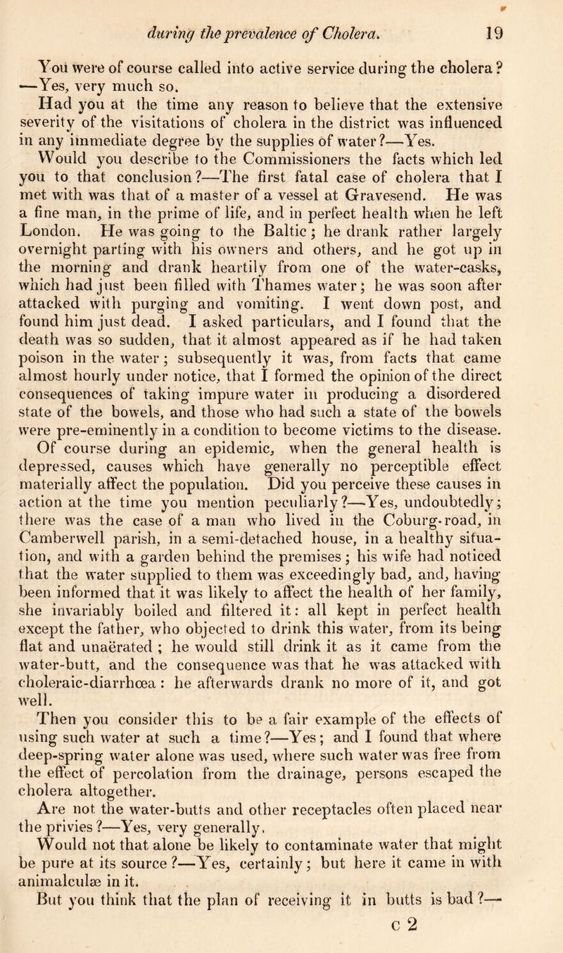 You were of course called into active service during the cholera ? -—Yes, very much so. Had you at the time any reason to believe that the extensive severity of the visitations of cholera in the district was influenced in any immediate degree by the supplies of water?—Yes. Would you describe to the Commissioners the facts which led «/ you to that conclusion ?—The first fatal case of cholera that I met with was that of a master of a vessel at Gravesend. He was a fine man, in the prime of life, and in perfect health when he left London. He was going to the Baltic; he drank rather largely overnight parting with his owners and others, and he got up in the morning and drank heartily from one of the water-casks, which had just been filled with Thames water; he was soon after attacked with purging and vomiting. I went down post, and found him just dead. I asked particulars, and I found that the death was so sudden, that it almost appeared as if he had taken poison in the water; subsequently it was, from facts that came almost hourly under notice, that I formed the opinion of the direct consequences of taking impure water in producing a disordered state of the bowels, and those who had such a state of the bowels were pre-eminently in a condition to become victims to the disease. Of course during an epidemic, when the general health is depressed, causes which have generally no perceptible effect materially affect the population. Did you perceive these causes in action at the time you mention peculiarly?—-Yes, undoubtedly; there was the case of a man who lived in the Coburg-road, in Camberwell parish, in a semi-detached house, in a healthy situa- tion, and with a garden behind the premises; his wife had noticed that the water supplied to them was exceedingly bad, and, having been informed that it was likely to affect the health of her family, she invariably boiled and filtered it: all kept in perfect health except the father, who objected to drink this water, from its being flat and unaerated ; he would still drink it as it came from the water-butt, and the consequence was that he was attacked with choleraic-diarrhoea: he afterwards drank no more of it, and got well. Then you consider this to be a fair example of the effects of using such water at such a time?-—Yes; and I found that where deep-spring water alone was used, where such water was free from the effect of percolation from the drainage, persons escaped the cholera altogether. Are not the water-butts and other receptacles often placed near the privies ?—Yes, very generally. Would not that alone be likely to contaminate water that might be pure at its source ?—Yes, certainly; but here it came in with animalculse in it. But you think that the plan of receiving it in butts is bad ?— c 2