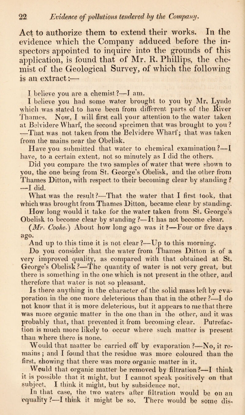Act to authorize them to extend their works. In the evidence which the Company adduced before the in- spectors appointed to inquire into the grounds of this application, is found that of Mr. R. Phillips, the che- mist of the Geological Survey, of which the following is an extract:— I believe you are a chemist ?—J am. I believe you had some water brought to you by Mr. Lynde which was stated to have been from different parts of the River Thames. Now, I will first call your attention to the water taken at Belvidere Wharf, the second specimen that was brought to you ? —That was not taken from the Belvidere Wharf; that was taken from the mains near the Obelisk. Have you submitted that water to chemical examination?—I have, to a certain extent, not so minutely as I did the others. Did you compare the two samples of water that were shown to you, the one being from St. George’s Obelisk, and the other from Thames Ditton, with respect to their becoming clear by standing ? —I did. What was the result?—That the water that I first look, that which was brought from Thames Ditton, became clear by standing. How long would it take for the water taken from St. George’s Obelisk to become clear by standing?—It has not become clear. (Mr. Cooked) About how long ago was it ?—Four or five days ago. © And up to this time it is not clear?—Up to this morning. Do you consider that the water from Thames Ditton is of a very improved quality, as compared with that obtained at St. George’s Obelisk?—The quantity of water is not very great, but there is something in the one which is not present in the other, and therefore that water is not so pleasant. Is there anything in the character of the solid mass left by eva- poration in the one more deleterious than that in the other?—I do not know that it is more deleterious, but it appears to me that there was more organic matter in the one than in the other, and it was probably that, that prevented it from becoming clear. Putrefac- tion is much more likely to occur where such matter is present than where there is none. Would that matter be carried off by evaporation?—No, it re- mains ; and I found that the residue was more coloured than the first, showing that there was more organic matter in it. Weald that organic matter be removed by filtration?—I think it is possible that it might, but I cannot speak positively on that subject. I think it might, but by subsidence not. In that case, the two waters after filtration would be on an equality ?—I think it might be so. There would be some clis^