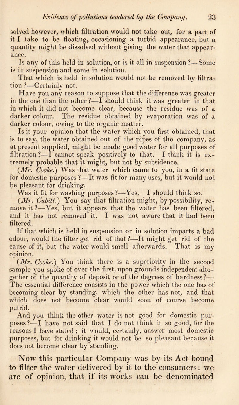 solved however, which filtration would not take out, for a part of it I lake to be floating, occasioning a turbid appearance, but a quantity might be dissolved without giving the water that appear- ance. Is any of this held in solution, or is it all in suspension ?—Some is in suspension and some in solution. That which is held in solution would not be removed by filtra- tion ?—Certainly not. Have you any reason to suppose that the difference was greater in the one than the other ?—I should think it was greater in that in which it did not become clear, because the residue was of a darker colour. The residue obtained by evaporation was of a darker colour, owing to the organic matter. Is it your opinion that the water which you first obtained, that is to say, the water obtained out of the pipes of the company, as at present supplied, might be made good water for all purposes of filtration?—I cannot speak positively to that. I think it is ex- tremely probable that it might, but not by subsidence. (Mr. Cooke.) Was that water which came to you, in a fit state for domestic purposes ?—It was fit for many uses, but it would not be pleasant for drinking. Was it fit for washing purposes?—Yes. I should think so. (Mr. Cubitt.) You say that filtration might, by possibility, re- move it ?—Yes, but it appears that the water has been filtered, and it has not removed it. I was not aware that it had been filtered. If that which is held in suspension or in solution imparts a bad odour, would the filter get rid of that ?—It might get rid of the cause of it, but the wrater would smell afterwards. That is my opinion. (.Mr. Cooke.) You think there is a superiority in the second sample you spoke of over the first, upon grounds independent alto- gether of the quantity of deposit or of the degrees of hardness?— The essential difference consists in the power which the one has of becoming clear by standing, which the other has not, and that which does not become clear would soon of course become putrid. And you think the other water is not good for domestic pur- poses?—I have not said that I do not think it so good, for the reasons I have stated ; it would, certainly, answer most domestic purposes, but for drinking it would not be so pleasant because it does not become clear by standing. Now this particular Company was by its Act bound to filter the water delivered by it to the consumers: we are of opinion, that if its works can be denominated