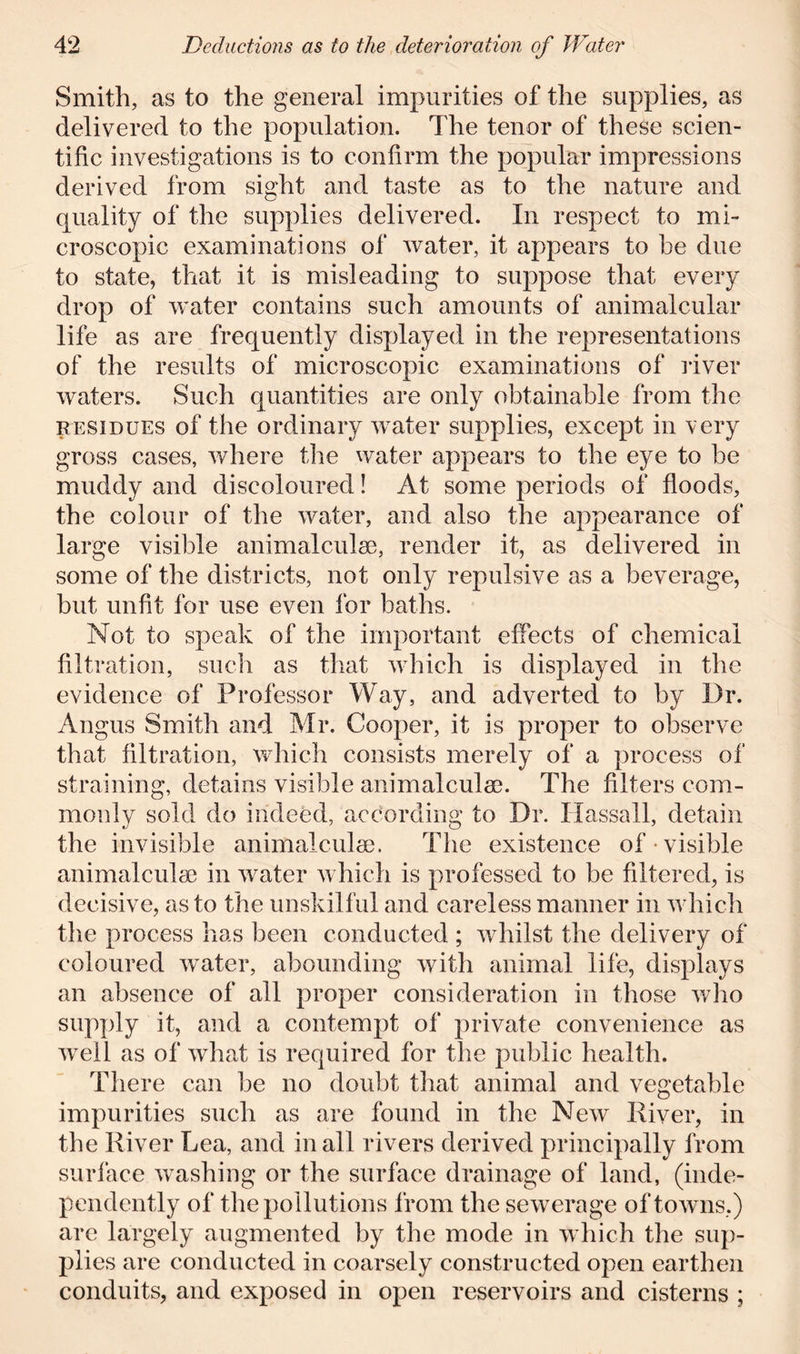 Smith, as to the general impurities of the supplies, as delivered to the population. The tenor of these scien- tific investigations is to confirm the popular impressions derived from sight and taste as to the nature and quality of the supplies delivered. In respect to mi- croscopic examinations of water, it appears to be due to state, that it is misleading to suppose that every drop of water contains such amounts of animalcular life as are frequently displayed in the representations of the results of microscopic examinations of liver waters. Such quantities are only obtainable from the residues of the ordinary water supplies, except in very gross cases, where the water appears to the eye to be muddy and discoloured! At some periods of floods, the colour of the water, and also the appearance of large visible animalculse, render it, as delivered in some of the districts, not only repulsive as a beverage, but unfit for use even for baths. Not to speak of the important effects of chemical filtration, such as that which is displayed in the evidence of Professor Way, and adverted to by Dr. Angus Smith and Mr. Cooper, it is proper to observe that filtration, which consists merely of a process of straining, detains visible animalculse. The filters com- monly sold do indeed, according to Dr. Hassall, detain the invisible animalculse. The existence of visible animalculse in water which is professed to be filtered, is decisive, as to the unskilful and careless manner in which the process has been conducted ; whilst the delivery of coloured water, abounding with animal life, displays an absence of all proper consideration in those who supply it, and a contempt of private convenience as wreil as of what is required for the public health. There can be no doubt that animal and vegetable impurities such as are found in the New River, in the River Lea, and in all rivers derived principally from surface washing or the surface drainage of land, (inde- pendently of the pollutions from the sewerage of towns.) are largely augmented by the mode in which the sup- plies are conducted in coarsely constructed open earthen conduits, and exposed in open reservoirs and cisterns ;