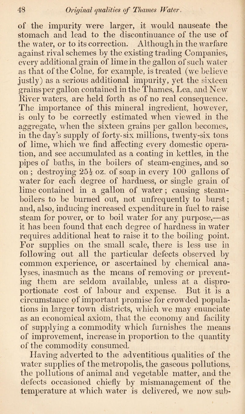 of the impurity were larger, it would nauseate the stomach and lead to the discontinuance of the use of the water, or to its correction. Although in the warfare against rival schemes by the existing trading Companies, every additional grain of lime in the gallon of such water as that of the Colne, for example, is treated (we believe justly) as a serious additional impurity, yet the sixteen grains per gallon contained in the Thames, Lea, and New River waters, are held forth as of no real consequence. The importance of this mineral ingredient, however, is only to be correctly estimated when viewed in the aggregate, when the sixteen grains per gallon becomes, in the day’s supply of forty*six millions, twenty-six tons of lime, which we find affecting every domestic opera- tion, and see accumulated as a coating in kettles, in the pipes of baths, in the boilers of steam-engines, and so on ; destroying 25i oz. of soap in every 100 gallons of water for each degree of hardness, or single grain of lime contained in a gallon of water; causing steam- boilers to be burned out, not unfrequently to burst; and, also, inducing increased expenditure in fuel to raise steam for power, or to boil water for any purpose,—as it has been found that each degree of hardness in water requires additional heat to raise it to the boiling point. For supplies on the small scale, there is less use in following out all the particular defects observed by common experience, or ascertained by chemical ana- lyses, inasmuch as the means of removing or prevent- ing them are seldom available, unless at a dispro- portionate cost of labour and expense. But it is a circumstance of important promise for crowded popula- tions in larger town districts, which we may enunciate as an economical axiom, that the economy and facility of supplying a commodity which furnishes the means of improvement, increase in proportion to the quantity of the commodity consumed. Having adverted to the adventitious qualities of the water supplies of the metropolis, the gaseous pollutions, the pollutions of animal and vegetable matter, and the defects occasioned chiefly by mismanagement of the temperature at which water is delivered, we now sub-