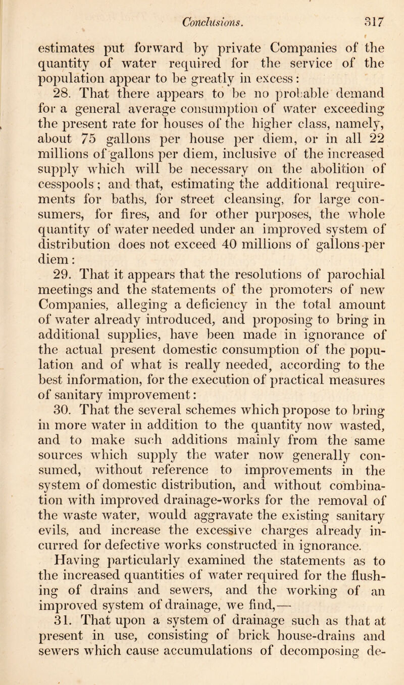 estimates put forward by private Companies of the quantity of water required for the service of the population appear to be greatly in excess: 28. That there appears to be no probable demand for a general average consumption of water exceeding the present rate for houses of the higher class, namely, about 75 gallons per house per diem, or in all 22 millions of gallons per diem, inclusive of the increased supply which will be necessary on the abolition of cesspools; and that, estimating the additional require- ments for baths, for street cleansing, for large con- sumers, for fires, and for other purposes, the whole quantity of water needed under an improved system of distribution does not exceed 40 millions of gallons per diem: 29. That it appears that the resolutions of parochial meetings and the statements of the promoters of new Companies, alleging a deficiency in the total amount of water already introduced, and proposing to bring in additional supplies, have been made in ignorance of the actual present domestic consumption of the popu- lation and of what is really needed, according to the best information, for the execution of practical measures of sanitary improvement: 30. That the several schemes which propose to bring in more water in addition to the quantity now wasted, and to make such additions mainly from the same sources which supply the water now generally con- sumed, without reference to improvements in the system of domestic distribution, and without combina- tion with improved drainage-works for the removal of the waste water, would aggravate the existing sanitary evils, and increase the excessive charges already in- curred for defective works constructed in ignorance. Having particularly examined the statements as to the increased quantities of water required for the flush- ing of drains and sewers, and the working of an improved system of drainage, we find,— 31. That upon a system of drainage such as that at present in use, consisting of brick house-drains and sewers which cause accumulations of decomposing de-