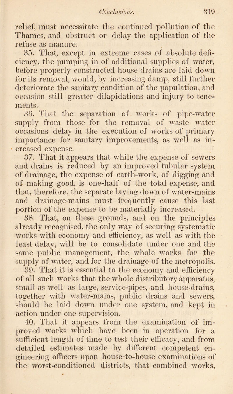 relief, must necessitate the continued pollution of the Thames, and obstruct or delay the application of the refuse as manure. 35. That, except in extreme cases of absolute defi- ciency, the pumping in of additional supplies of water, before properly constructed house drains are laid down for its removal, would, by increasing damp, still further deteriorate the sanitary condition of the population, and occasion still greater dilapidations and injury to tene- ments. 36. That the separation of works of pipe-water supply from those for the removal of waste water occasions delay in the execution of works of primary importance for sanitary improvements, as wrell as in- » creased expense. 37. That it appears that while the expense of sewers and drains is reduced by an improved tubular system of drainage, the expense of earth-work, of digging and of making good, is one-half of the total expense, and that, therefore, the separate laying down of water-mains and drainage-mains must frequently cause this last portion of the expense to be materially increased. 38. That, on these grounds, and on the principles already recognised, the only way of securing systematic works with economy and efficiency, as well as with the least delay, will be to consolidate under one and the same public management, the whole works for the supply of water, and for the drainage of the metropolis. 39. That it is essential to the economy and efficiency of all such works that the whole distributory apparatus, small as well as large, service-pipes, and house-drains, together with water-mains, public drains and sewers, should be laid down under one system, and kept in action under one supervision. 40. That it appears from the examination of im- proved works which have been in operation for a sufficient length of time to test their efficacy, and from detailed estimates made by different competent en- gineering officers upon house-to-house examinations of the worst'Conditioned districts, that combined works.