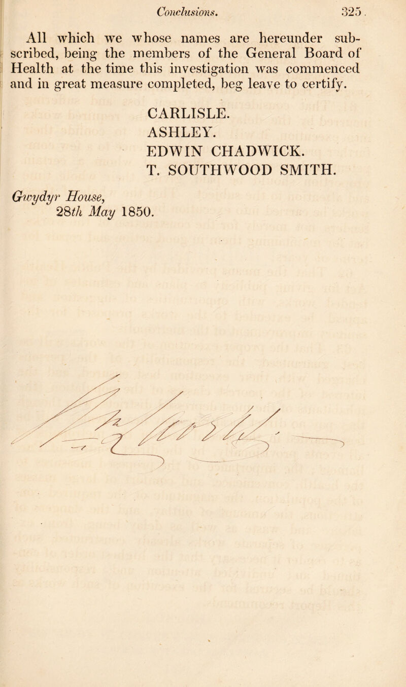 All which we whose names are hereunder sub- scribed, being the members of the General Board of Health at the time this investigation was commenced and in great measure completed, beg leave to certify. CARLISLE. ASHLEY. EDWIN CHADWICK. T. SOUTHWOOD SMITH. Gwydyr House, 28th May 1850.