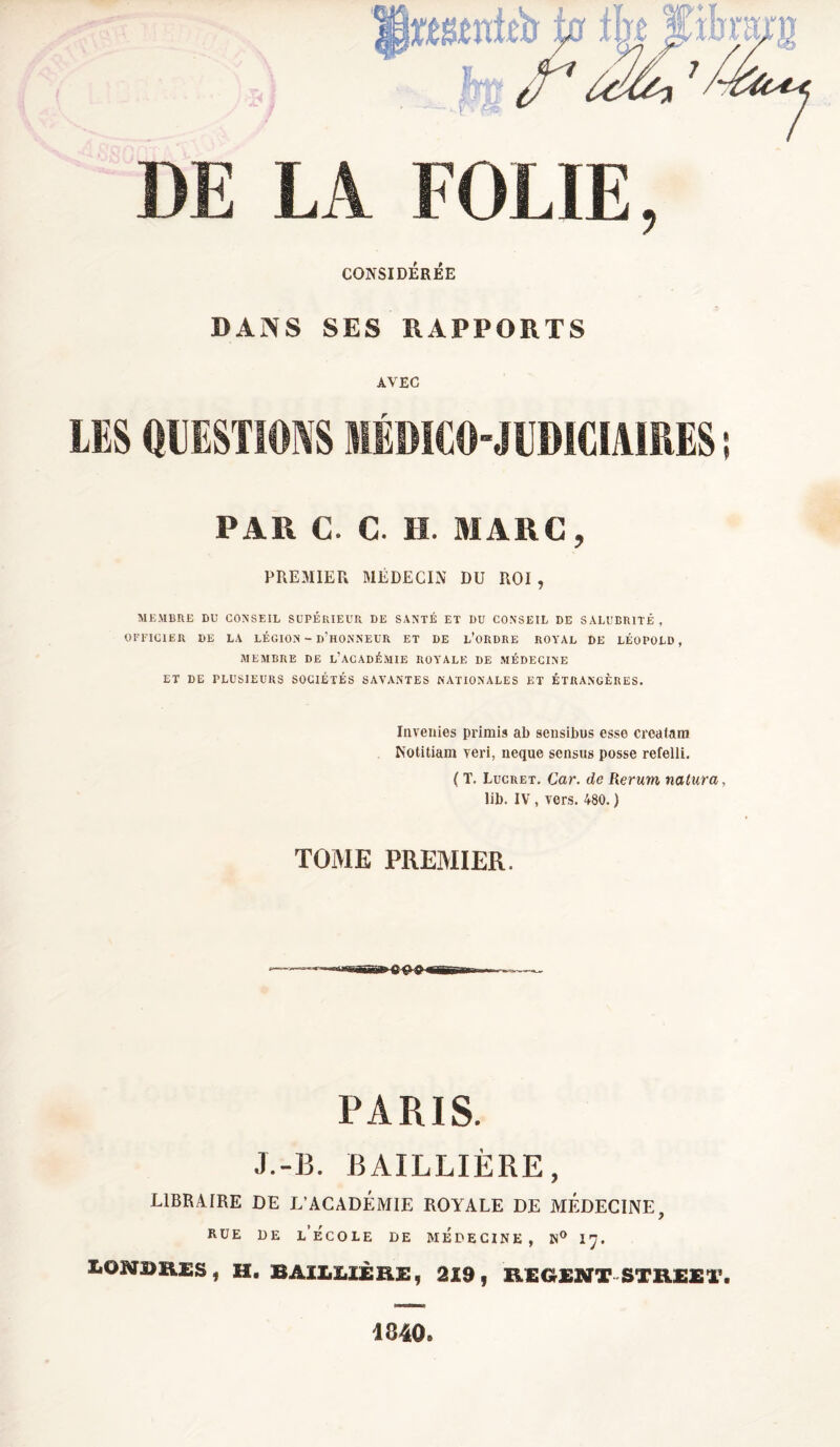 DE LA FOLIE, CONSIDÉRÉE DANS SES RAPPORTS AVEC LES QUESTIONS MÉDICO-JUDICIAIRES ; PA1\ C. C. H. MARC, PREMIER MÉDECIN DU ROI , MEMBRE DU CONSEIL SUPÉRIEUR DE SANTÉ ET DU CONSEIL DE SALUBRITÉ, OFFICIER DE LA LÉGION - D’HONNEUR ET DE L’ORDRE ROYAL DE LÉOPOLD, MEMBRE DE L’ACADÉMIE ROYALE DE MÉDECINE ET DE PLUSIEURS SOCIÉTÉS SAVANTES NATIONALES ET ÉTRANGÈRES. Invenies primis ab sensibus esse creatara Notitiam veri, neque sensus posse refelli. ( T. Lucret. Car. de Rerum natura, lib. IV , vers. 480. ) TOME PREMIER. PARIS. J.-B. BAILLIÈRE, LIBRAIRE DE L'ACADEMIE ROYALE DE MÉDECINE, rue de l’école de médecine, n° 17. LONDRES, H. BAILLIÈRE, 219, REGENT STREET. 1840.