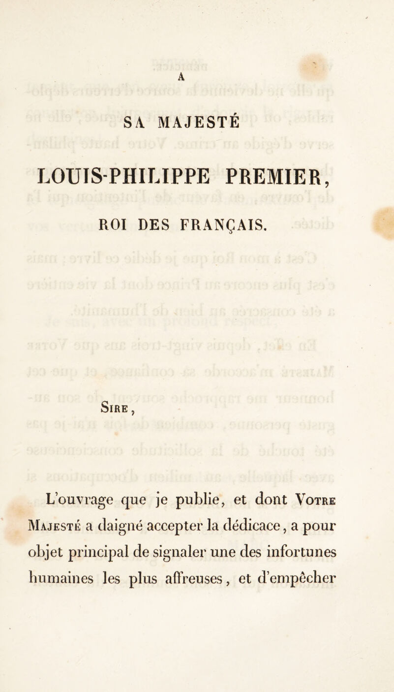 A SA MAJESTE LOUIS-PHILIPPE PREMIER, ROI DES FRANÇAIS. Sire , L’ouvrage que je publie, et dont Votre Majesté a daigné accepter la dédicace, a pour objet principal de signaler une des infortunes humaines les plus affreuses, et d’empêcher