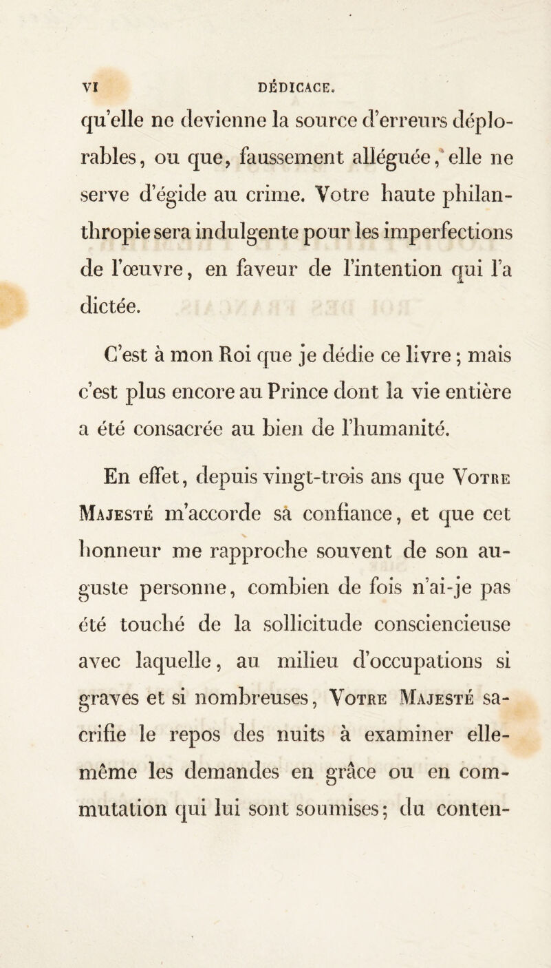 qu elle ne devienne la source d’erreurs déplo¬ rables, ou que, faussement alléguée, elle ne serve d’égide au crime. Votre haute philan¬ thropie sera indulgente pour les imperfections de l’œuvre, en faveur de l’intention qui l’a dictée. C’est à mon Roi que je dédie ce livre ; mais c’est plus encore au Prince dont la vie entière a été consacrée au bien de l’humanité. En effet, depuis vingt-trois ans que Votre Majesté m’accorde sa confiance, et que cet honneur me rapproche souvent de son au¬ guste personne, combien de fois n’ai-je pas été touché de la sollicitude consciencieuse avec laquelle, au milieu d’occupations si graves et si nombreuses, Votre Majesté sa¬ crifie le repos des nuits à examiner elle- même les demandes en grâce ou en com¬ mutation qui lui sont soumises; du conten-