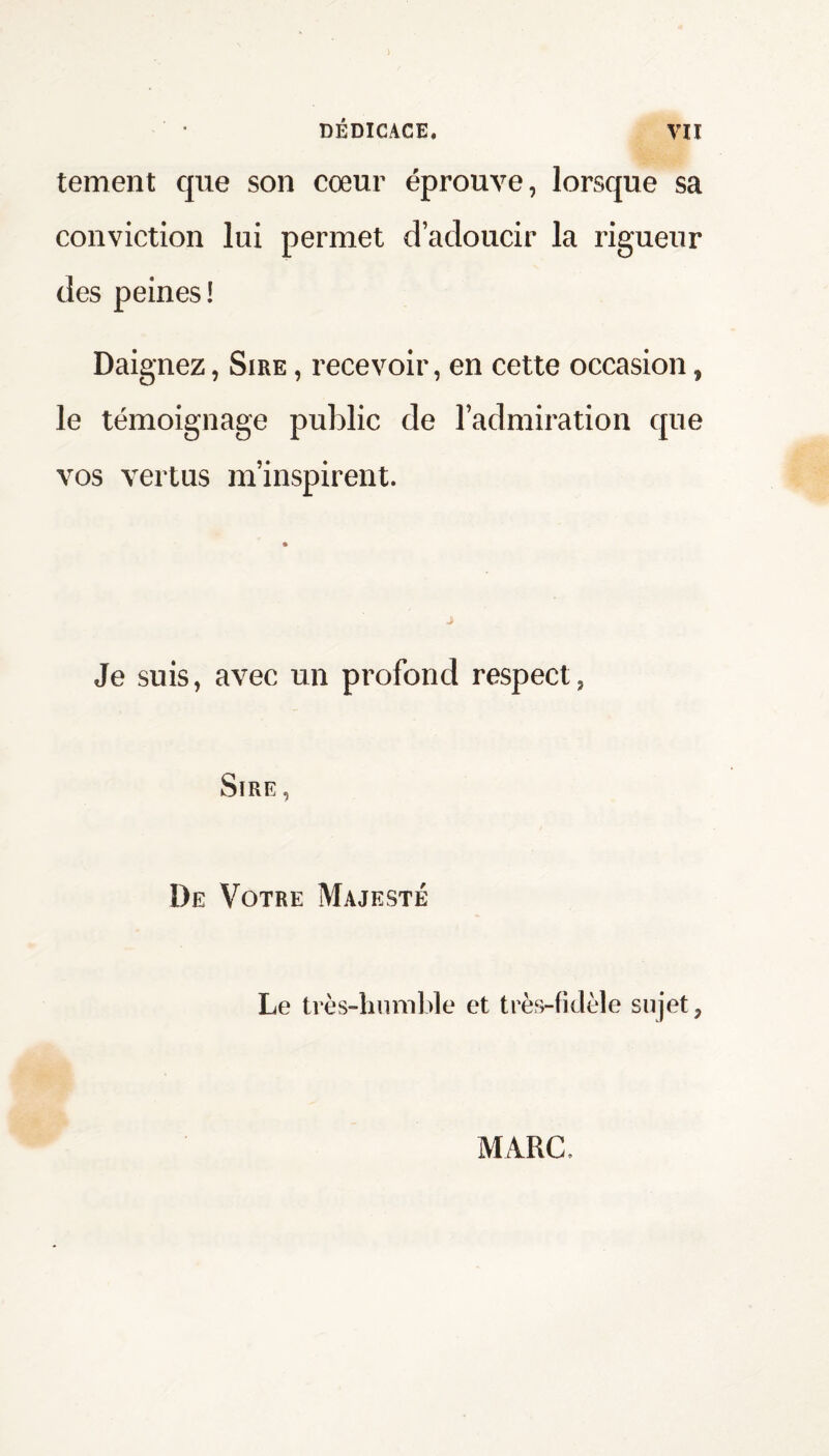 tement que son cœur éprouve, lorsque sa conviction lui permet d’adoucir la rigueur des peines! Daignez, Sire , recevoir, en cette occasion, le témoignage public de l’admiration que vos vertus m’inspirent. Je suis, avec un profond respect, Sire , De Votre Majesté Le très-humble et très-fidèle sujet, M/IRC,