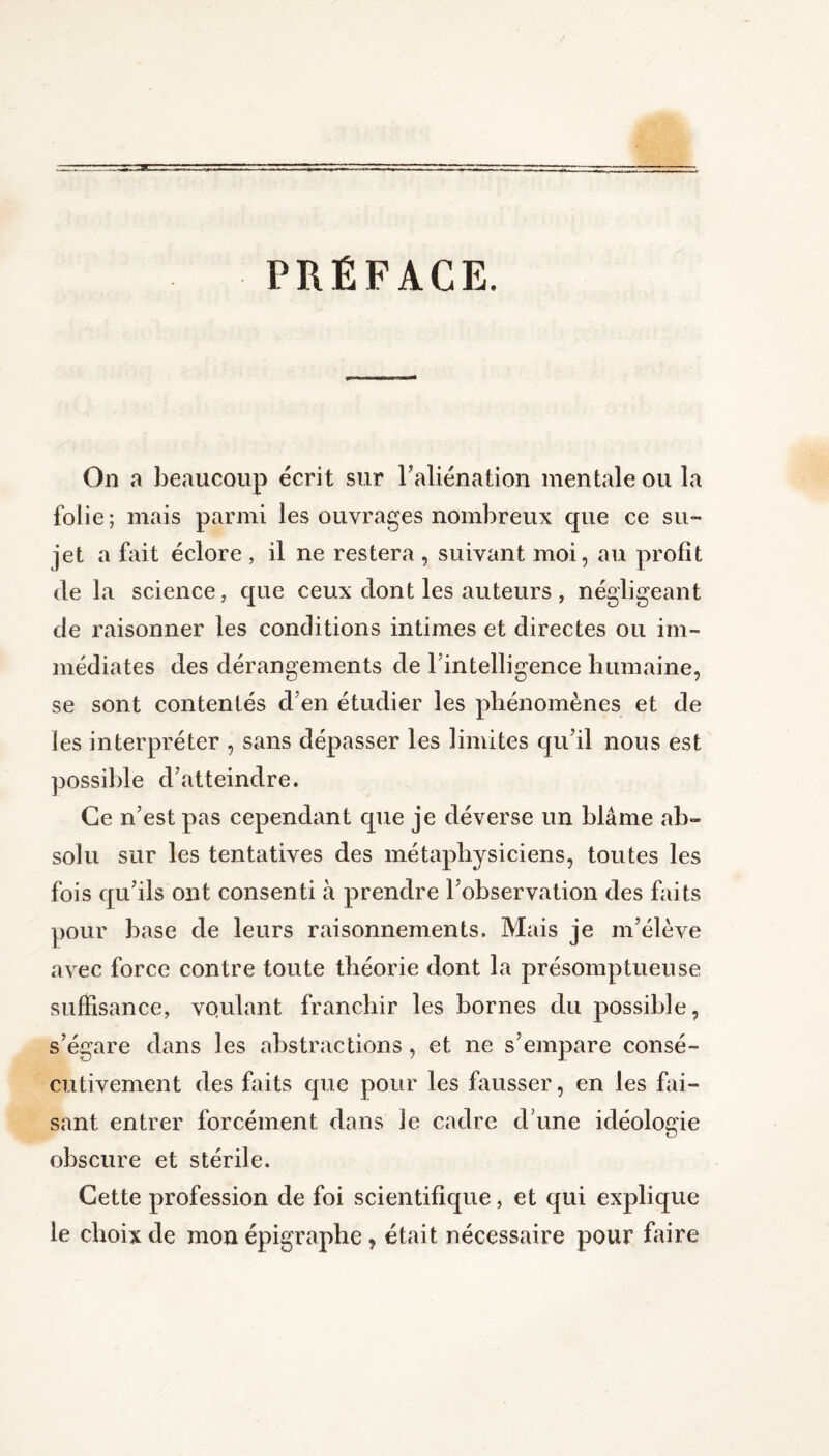 PRÉFACE. On a beaucoup écrit sur F aliénation mentale ou la folie; mais parmi les ouvrages nombreux que ce su¬ jet a fait éclore , il ne restera , suivant moi, au profit de la science, que ceux dont les auteurs , négligeant de raisonner les conditions intimes et directes ou im¬ médiates des dérangements de l’intelligence humaine, se sont contentés d’en étudier les phénomènes et de les interpréter , sans dépasser les limites qu’il nous est possible d’atteindre. Ce n’est pas cependant que je déverse un blâme ab¬ solu sur les tentatives des métaphysiciens, toutes les fois qu’ils ont consenti à prendre l’observation des faits pour base de leurs raisonnements. Mais je m’élève avec force contre toute théorie dont la présomptueuse suffisance, voulant franchir les bornes du possible, s’égare dans les abstractions, et ne s’empare consé¬ cutivement des faits que pour les fausser, en les fai¬ sant entrer forcément dans le cadre d une idéologie obscure et stérile. Cette profession de foi scientifique, et qui explique le choix de mon épigraphe, était nécessaire pour faire