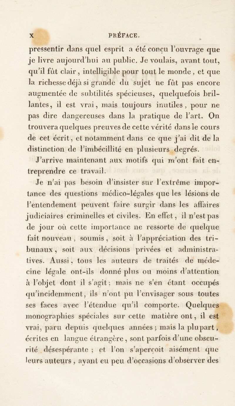 pressentir clans quel esprit a été conçu l’ouvrage que je livre aujourd’hui au public. Je voulais, avant tout, qu’il fut clair , intelligible pour tout le monde , et que la richesse déjà si grande du sujet ne fut pas encore augmentée de subtilités spécieuses, quelquefois bril¬ lantes, il est vrai, mais toujours inutiles, pour ne pas dire dangereuses dans la pratique de l’art. On trouvera quelques preuves de cette vérité dans le cours de cet écrit, et notamment dans ce que j’ai dit de la distinction de l’imbécillité en plusieurs degrés. J’arrive maintenant aux motifs qui m’ont fait en¬ treprendre ce travail. Je n’ai pas besoin d’insister sur l’extrême impor¬ tance des questions médico-légales que les lésions de l’entendement peuvent faire surgir dans les affaires judiciaires criminelles et civiles. En effet, il n’est pas de jour où cette importance ne ressorte de quelque fait nouveau , soumis, soit à l’appréciation des tri¬ bunaux , soit aux décisions privées et administra- tives. Aussi, tous les auteurs de traités de méde¬ cine légale ont-ils donné plus ou moins d’attention à l’objet dont il s’agit; mais ne s’en étant occupés qu’incidemment, ils n’ont pu l’envisager sous toutes ses faces avec l’étendue qu’il comporte. Quelques monographies spéciales sur cette matière ont, il est vrai, paru depuis quelques années ; mais la plupart, écrites en langue étrangère , sont parfois d’une obscu¬ rité désespérante ; et l’on s’aperçoit aisément que leurs auteurs , ayant eu peu d’occasions d’observer des