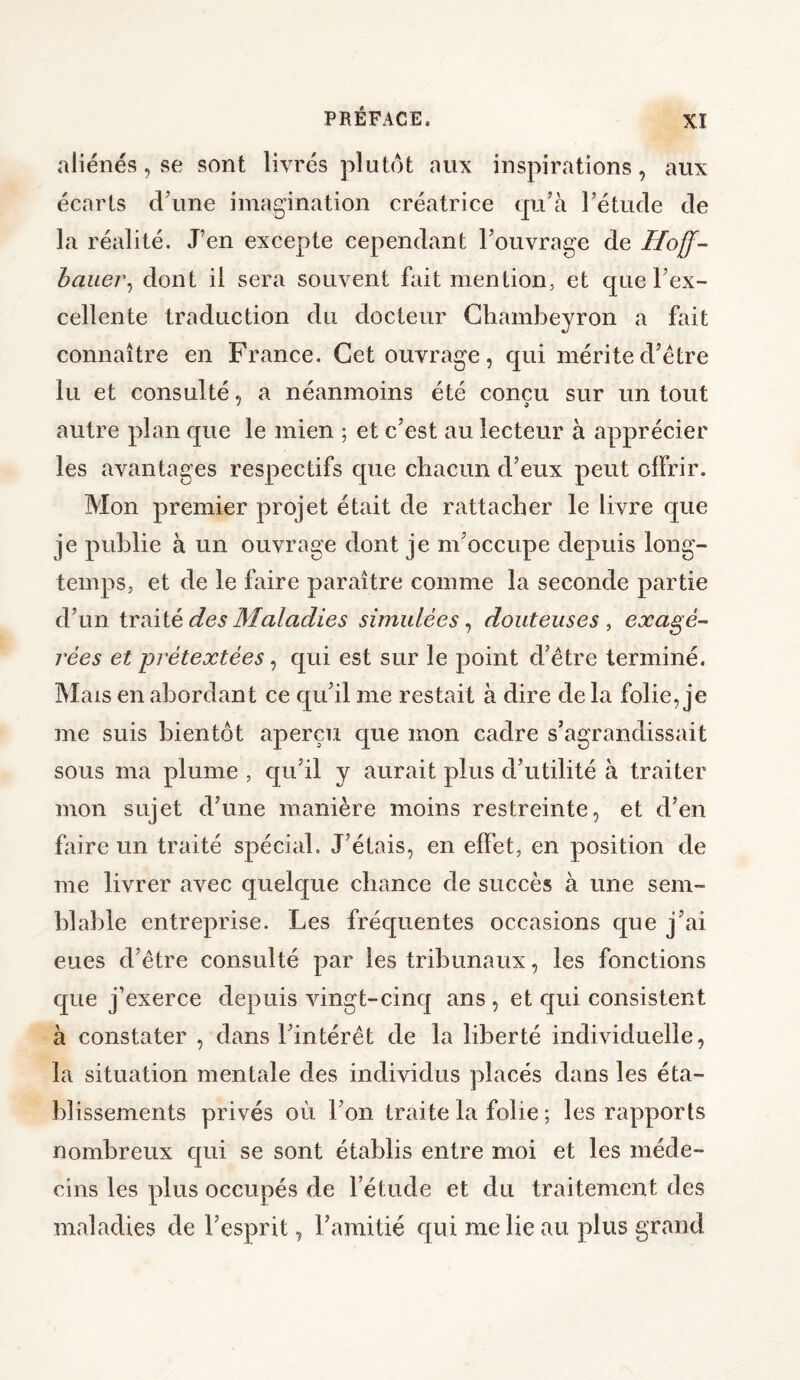 aliénés, se sont livrés plutôt aux inspirations, aux écarts d’une imagination créatrice qu’à l’étude de la réalité. J’en excepte cependant l’ouvrage de Hoff- berner, dont il sera souvent fait mention, et que l’ex¬ cellente traduction du docteur Chambeyron a fait connaître en France. Cet ouvrage, qui mérited’ètre lu et consulté, a néanmoins été conçu sur un tout autre plan que le mien ; et c’est au lecteur à apprécier les avantages respectifs que chacun d’eux peut offrir. Mon premier projet était de rattacher le livre que je publie à un ouvrage dont je m’occupe depuis long¬ temps, et de le faire paraître comme la seconde partie d’un traité des Maladies simulées, douteuses, exagé¬ rées et prétextées, qui est sur le point cl’être terminé. Mais en abordant ce qu’il me restait à dire de la folie, je me suis bientôt aperçu que mon cadre s’agrandissait sous ma plume , qu’il y aurait plus d’utilité à traiter mon sujet d’une manière moins restreinte, et d’en faire un traité spécial. J’étais, en effet, en position de me livrer avec quelque chance de succès à une sem¬ blable entreprise. Les fréquentes occasions que j’ai eues d’être consulté par les tribunaux, les fonctions que j’exerce depuis vingt-cinq ans , et qui consistent à constater , dans l’intérêt de la liberté individuelle, la situation mentale des individus placés dans les éta¬ blissements privés où l’on traite la folie ; les rapports nombreux qui se sont établis entre moi et les méde¬ cins les plus occupés de l’étude et du traitement des maladies de l’esprit, l’amitié qui me lie au plus grand