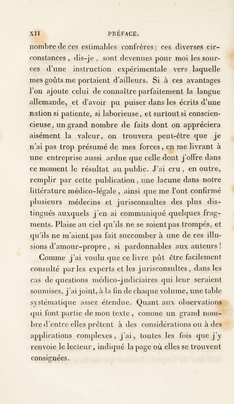 nombre de ces estimables confrères; ces diverses cir¬ constances , dis-je , sont devenues pour moi les sour¬ ces d’une instruction expérimentale vers laquelle mes goûts me portaient d’ailleurs. Si à ces avantages l’on ajoute celui de connaître parfaitement la langue allemande, et d’avoir pu puiser dans les écrits d’une nation si patiente, si laborieuse, et surtout si conscien¬ cieuse, un grand nombre de faits dont on appréciera aisément la valeur, on trouvera peut-être que je n’ai pas trop présumé de mes forces, en me livrant à une entreprise aussi ardue que celle dont j’offre dans ce moment le résultat au public. J’ai cru , en outre, remplir par cette publication, une lacune dans notre littérature médico-légale , ainsi que me l’ont confirmé plusieurs médecins et jurisconsultes des plus dis¬ tingués auxquels j’en ai communiqué quelques frag¬ ments. Plaise au ciel qu’ils ne se soient pas trompés, et qu’ils ne m’aient pas fait succomber à une de ces illu¬ sions d’amour-propre , si pardonnables aux auteurs ! Gomme j’ai voulu que ce livre pût être facilement consulté par les experts et les jurisconsultes , dans les cas de questions médico-judiciaires qui leur seraient soumises, j’ai joint, à la fin de chaque volume, line table systématique assez étendue. Quant aux observations qui font partie de mon texte , comme un grand nom¬ bre d’entre elles prêtent à des considérations ou à des applications complexes, j’ai, toutes les fois que j’y renvoie le lecteur, indiqué la page où elles se trouvent consignées.