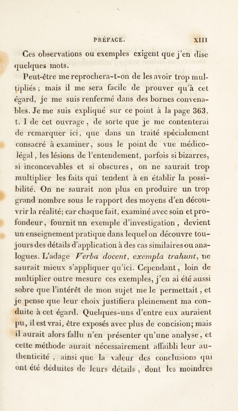 Ces observations ou exemples exigent que j’en dise quelques mots. Peut-être me reprochera-t-on de les avoir trop mul¬ tipliés ; mais il me sera facile de prouver qu'a cet égard, je me suis renfermé dans des bornes convena¬ bles. Je me suis expliqué sur ce point à la page 363, t. I de cet ouvrage , de sorte que je me contenterai de remarquer ici, que dans un traité spécialement consacré à examiner, sous le point de vue médico- légal , les lésions de P entendement, parfois si bizarres, si inconcevables et si obscures, on ne saurait trop multiplier les faits qui tendent à en établir la possi¬ bilité. On ne saurait non plus en produire un trop grand nombre sous le rapport des moyens d’en décou¬ vrir la réalité; car chaque fait, examiné avec soin et pro¬ fondeur , fournit un exemple d’investigation , devient un enseignement pratique dans lequel on découvre tou¬ jours des détails d’application à des cas similaires ou ana¬ logues. L’adage Verba docent, exempta trahurit, ne saurait mieux s’appliquer qu’ici. Cependant, loin de multiplier outre mesure ces exemples, j’en ai été aussi sobre que l’intérêt de mon sujet me le permettait, et je pense que leur choix justifiera pleinement ma con¬ duite à cet égard. Quelques-uns d’entre eux auraient pu, il est vrai, être exposés avec plus de concision; mais il aurait alors fallu n’en présenter qu’une analyse, et cette méthode aurait nécessairement affaibli leur au¬ thenticité , ainsi que la valeur des conclusions qui ont été déduites de leurs détails , dont les moindres