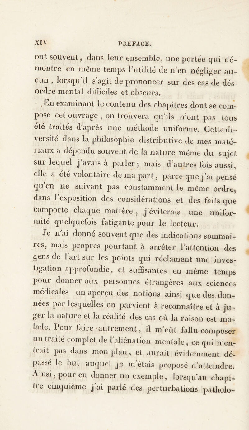 ont souvent, dans leur ensemble, une portée qui dé¬ montre en meme temps 1 utilité de n en négliger au¬ cun , lorsqu’il s’agit de prononcer sur des cas de dés¬ ordre mental difficiles et obscurs. En examinant le contenu des chapitres dont se com¬ pose cet ouvrage , on trouvera qu’ils n’ont pas tous été traités d’après une méthode uniforme. Cette di¬ versité dans la philosophie distributive de mes maté¬ riaux a dépendu souvent de la nature meme du sujet sur lequel j avais à parler; mais d’autres fois aussi, elle a été volontaire de ma part, parce que j’ai pensé qu en ne suivant pas constamment le même ordre, dans l’exposition des considérations et des faits que comporte chaque matière , j’éviterais une unifor¬ mité quelquefois fatigante pour le lecteur. Je n ai donné souvent que des indications sommai¬ res, mais propres pourtant à arrêter l’attention des gens de 1 art sur les points qui réclament une inves¬ tigation approfondie, et suffisantes en même temps pour donner aux personnes étrangères aux sciences médicales un aperçu des notions ainsi que des don¬ nées par lesquelles on parvient à reconnaître et à ju~ gei la nature et la réalité des cas où la raison est ma¬ lade. Pour faire autrement, il m’eût fallu composer un traité complet de l’aliénation mentale, ce qui n’en- üah. pas dans mon plan, et aurait évidemment dé¬ passé le but auquel je m’étais proposé d’atteindre. Ainsi, pour en donner un exemple, lorsqu’au chapi¬ tre cinquième j’ai parlé des perturbations patliolo-