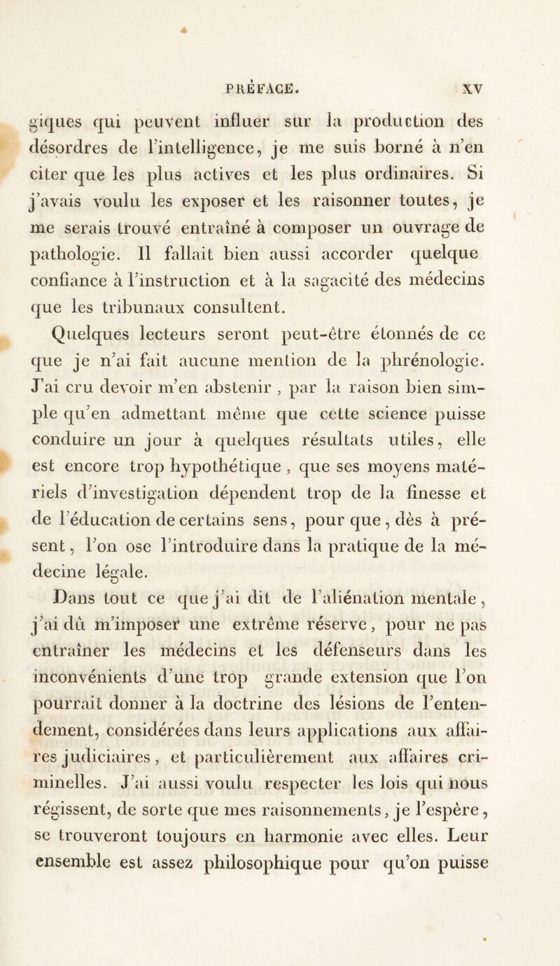 giques qui peuvent influer sur la production des désordres de l’intelligence, je me suis borné à n’en citer que les plus actives et les plus ordinaires. Si j’avais voulu les exposer et les raisonner toutes, je me serais trouvé entraîné à composer un ouvrage de pathologie. 11 fallait bien aussi accorder quelque confiance à l'instruction et à la sagacité des médecins que les tribunaux consultent. Quelques lecteurs seront peut-être étonnés de ce que je n’ai fait aucune mention de la phrénologie. J’ai cru devoir m’en abstenir , par la raison bien sim¬ ple qu’en admettant même que cette science puisse conduire un jour à quelques résultats utiles, elle est encore trop hypothétique , que ses moyens maté¬ riels d’investigation dépendent trop de la finesse et de 1 éducation de certains sens, pour que , dès à pré¬ sent, l’on ose l’introduire dans la pratique de la mé¬ decine légale. Dans tout ce que j’ai dit de l’aliénation mentale, j’ai dû m’imposer une extrême réserve, pour ne pas entraîner les médecins et les défenseurs dans les inconvénients d’une trop grande extension que l’on pourrait donner à la doctrine des lésions de l’enten¬ dement, considérées dans leurs applications aux affai¬ res judiciaires , et particulièrement aux affaires cri¬ minelles. J’ai aussi voulu respecter les lois qui nous régissent, de sorte que mes raisonnements, je l’espère, se trouveront toujours en harmonie avec elles. Leur ensemble est assez philosophique pour qu’on puisse