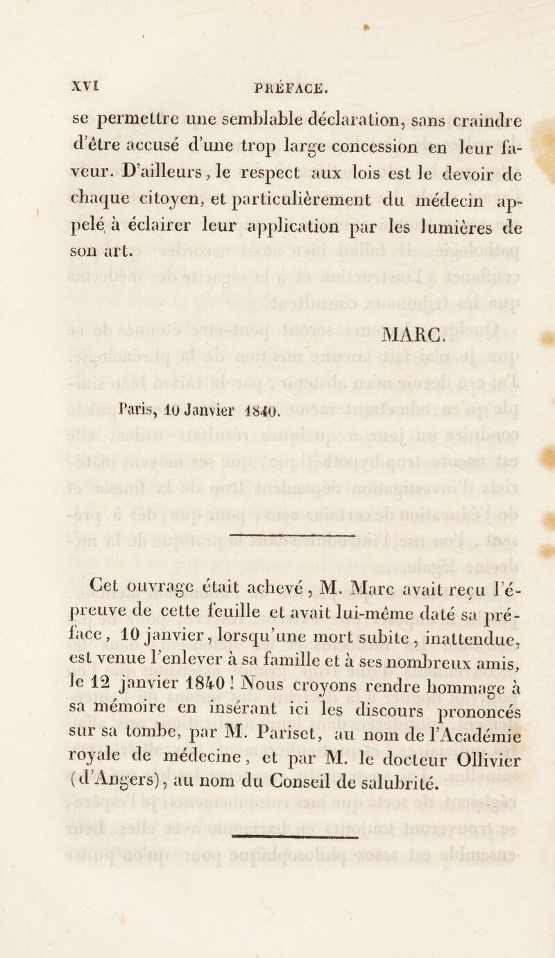 se permettre une semblable déclaration, sans craindre d'être accusé d’une trop large concession en leur fa¬ veur. D’ailleurs, le respect aux lois est ]e devoir de chaque citoyen, et particulièrement du médecin ap¬ pelé, à éclairer leur application par les lumières de son art. MARC. Paris, lu Janvier 1840. Cet ouvrage était achevé, M. Marc avait reçu l e- preuve de cette feuille et avait lui-méme daté sa pré¬ lace, 10 janvier, lorsqu’une mort subite , inattendue, est venue l’enlever à sa famille et à ses nombreux amis, le 12 janvier 1840 ! Nous croyons rendre hommage à sa mémoire en insérant ici les discours prononcés sui sa tombe, par M. Pariset, au nom de l’Académie royale de médecine, et par M. le docteur Ollivier (d’Angers), au nom du Conseil de salubrité.