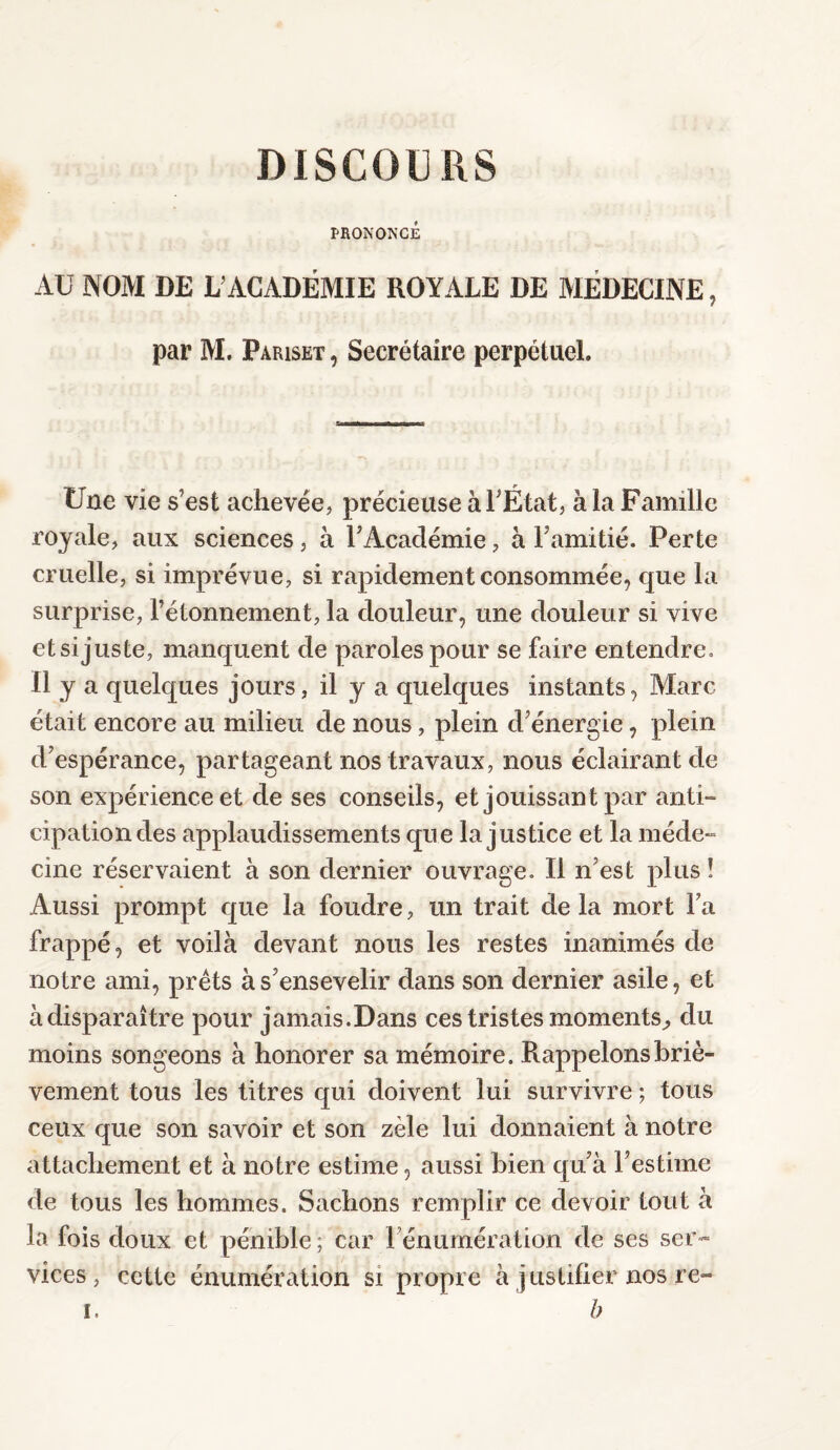 DISCOURS PRONONCÉ AU NOM DE L’ACADÉMIE ROYALE DE MEDECINE, par M. Pariset , Secrétaire perpétuel. Une vie s’est achevée, précieuse à l'État, à la Famille royale, aux sciences, à l’Académie, à l’amitié. Perte cruelle, si imprévue, si rapidement consommée, que la surprise, l’étonnement, la douleur, une douleur si vive et si juste, manquent de paroles pour se faire entendre. Il y a quelques jours, il y a quelques instants, Marc était encore au milieu de nous, plein d’énergie, plein d’espérance, partageant nos travaux, nous éclairant de son expérience et de ses conseils, et jouissan t par anti¬ cipation des applaudissements que Injustice et la méde- cine réservaient à son dernier ouvrage. Il n’est plus ! Aussi prompt que la foudre, un trait de la mort l’a frappé, et voilà devant nous les restes inanimés de notre ami, prêts à s’ensevelir dans son dernier asile, et àdisparaître pour jamais.Dans ces tristes moments^ du moins songeons à honorer sa mémoire. Rappelons briè¬ vement tous les titres qui doivent lui survivre ; tous ceux que son savoir et son zèle lui donnaient à notre attachement et à notre estime, aussi bien qu’à l’estime de tous les hommes. Sachons remplir ce devoir tout à la fois doux et pénible; car rémunération de ses ser¬ vices, cette énumération si propre à justifier nos re- r, b