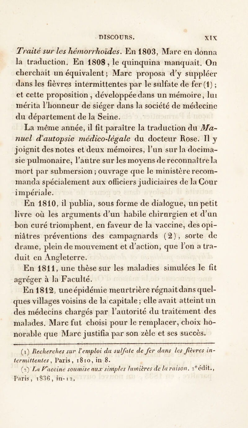 Traité sur les hèmorrhoïdes. En 1803, Marc en donna la traduction. En 1808, le quinquina manquait. On cherchait un équivalent ; Marc proposa d'y suppléer dans les fièvres intermittentes par le sulfate de fer (1) ; et cette proposition , développée dans un mémoire, lui mérita l'honneur de siéger dans la société de médecine du département de la Seine. La meme année, il fit paraître la traduction du Ma¬ nuel d’autopsie médico-légale du docteur Rose. Il y joignit des notes et deux mémoires, l’un surladocima- sie pulmonaire, l'autre sur les moyens de reconnaître la mort par submersion ; ouvrage que le ministère recom¬ manda spécialement aux officiers judiciaires de la Cour impériale. En 1810, il publia, sous forme de dialogue, un petit livre où les arguments d'un habile chirurgien et d'un bon curé triomphent, en faveur de la vaccine, des opi¬ niâtres préventions des campagnards ( 2 ), sorte de drame, plein de mouvement et d'action, que l'on a tra¬ duit en Angleterre. En 1811, une thèse sur les maladies simulées le fit agréger à la Faculté. En 1812, uneépidémie meurtrière régnait dans quel¬ ques villages voisins de la capitale ; elle avait atteint un des médecins chargés par l'autorité du traitement des malades. Marc fut choisi pour le remplacer, choix ho¬ norable que Marc justifia par son zèle et ses succès. (1) Recherches sur l'emploi, du sulfate de fer dans les fevres in¬ termittentes , Paris, 1810, in 8. (2) La Vaccine soumise aux simples lumières de la raison. 2eédit., Paris , t836 , in-1 ?..