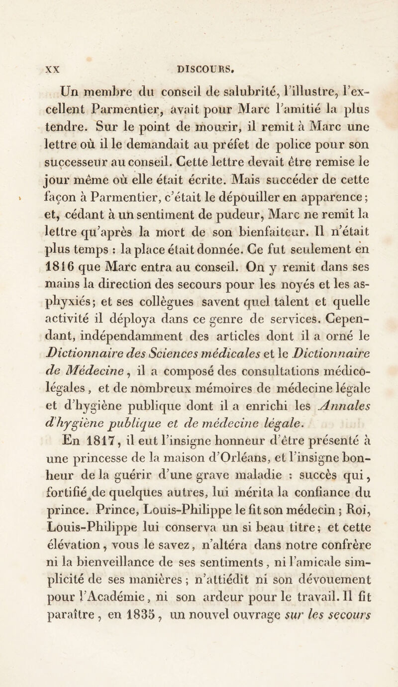 Un membre du conseil de salubrité, l’illustre, l’ex¬ cellent Parmentier, avait pour Marc l’amitié la plus tendre. Sur le point de mourir, il remit à Marc une lettre où il le demandait au préfet de police pour son successeur au conseil. Cette lettre devait être remise le \ jour même où elle était écrite. Mais succéder de cette façon à Parmentier, c’était le dépouiller en apparence ; et, cédant à un sentiment de pudeur, Marc ne remit la lettre qu’après la mort de son bienfaiteur. 11 n’était plus temps : la place était donnée. Ce fut seulement en 1816 que Marc entra au conseil. On y remit dans ses mains la direction des secours pour les noyés et les as¬ phyxiés ; et ses collègues savent quel talent et quelle activité il déploya dans ce genre de services. Cepen¬ dant, indépendamment des articles dont il a orné le Dictionnaire des Sciences médicales et le Dictionnaire de Médecine, il a composé des consultations médico- légales , et de nombreux mémoires de médecine légale et d’hygiène publique dont il a enrichi les Annales d’hygiène publique et de médecine légale. En 1817, il eut l’insigne honneur d’être présenté à une princesse de la maison d’Orléans, et l’insigne bon¬ heur de la guérir d’une grave maladie : succès qui, fortifié^de quelques autres, lui mérita la confiance du prince. Prince, Louis-Philippe le fit son médecin ; Roi, Louis-Philippe lui conserva un si beau titre; et cette élévation, vous le savez, n’altéra dans notre confrère ni la bienveillance de ses sentiments , ni l’amicale sim¬ plicité de ses manières ; n’attiédit ni son dévouement pour l’Académie, ni son ardeur pour le travail. Il fît paraître , en 1835, un nouvel ouvrage sur les secours