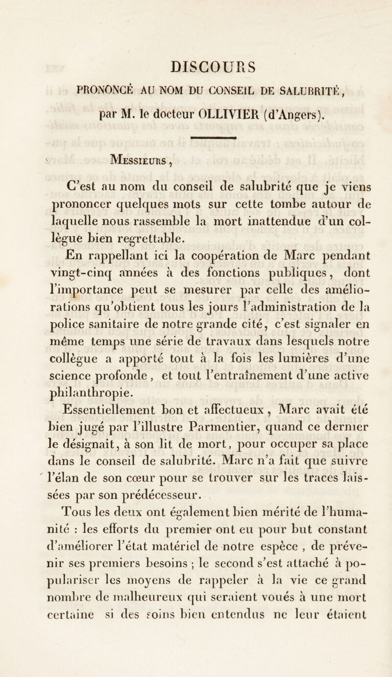 PRONONCÉ AU NOM DU CONSEIL DE SALUBRITÉ, par M. le docteur OLLIVIER (d’Angers). Messieurs , C’est au nom du conseil de salubrité que je viens prononcer quelques mots sur cette tombe autour de laquelle nous rassemble la mort inattendue d’un col¬ lègue bien regrettable. En rappel]ant ici la coopération de Marc pendant vingt-cinq années à des fonctions publiques, dont l’importance peut se mesurer par celle des amélio¬ rations qu’obtient tous les jours l’administration de la police sanitaire de notre grande cité, c’est signaler en meme temps une série de travaux dans lesquels notre collègue a apporté tout à la fois les lumières d’une science profonde, et tout l’entraînement d’une active philanthropie. Essentiellement bon et affectueux , Marc avait été bien jugé par l’illustre Parmentier, quand ce dernier le désignait, à son lit de mort, pour occuper sa place dans le conseil de salubrité. Marc n’a fait que suivre l’élan de son cœur pour se trouver sur les traces lais¬ sées par son prédécesseur. Tous les deux ont également bien mérité de l’huma¬ nité : les efforts du premier ont eu pour but constant d’améliorer l’état matériel de notre espèce , de préve¬ nir ses premiers besoins ; le second s’est attaché à po¬ pulariser les moyens de rappeler à la vie ce grand nombre de malheureux qui seraient voués à une mort certaine si des soins bien entendus ne leur étaient