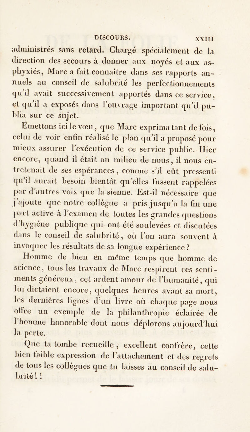 administrés sans retard. Chargé spécialement de la direction des secours à donner aux noyés et aux as¬ phyxiés, Marc a fait connaître dans ses rapports an¬ nuels au conseil de salubrité les perfectionnements qu’il avait successivement apportés dans ce service, et qu’il a exposés dans l’ouvrage important qu’il pu¬ blia sur ce sujet. Emettons ici le vœu, que Marc exprima tant de fois, celui de voir enfin réalisé le plan qu’il a proposé pour mieux assurer l’exécution de ce service public. Hier encore, quand il était au milieu de nous, il nous en¬ tretenait de ses espérances, comme s’il eût pressenti qu il aurait besoin bientôt qu’elles fussent rappelées par d’autres voix que la sienne. Est-il nécessaire que j’ajoute que notre collègue a pris jusqu’à la fin une part active a 1 examen de toutes les grandes questions d’hygiène publique qui ont été soulevées et discutées dans le conseil de salubrité, où l’on aura souvent à invoquer les résultats de sa longue expérience ? Homme de bien en meme temps que homme de science, tous les travaux de Marc respirent ces senti¬ ments généreux, cet ardent amour de l’humanité, qui lui dictaient encore, quelques heures avant sa mort, les dernieres lignes d’un livre où chaque page nous offre un exemple de la philanthropie éclairée de 1 homme honorable dont nous déplorons aujourd’hui la perte. Que ta tombe recueille , excellent confrère, cette bien faible expression de l’attachement et des regrets de tous les collègues que tu laisses au conseil de salu¬ brité 1 !