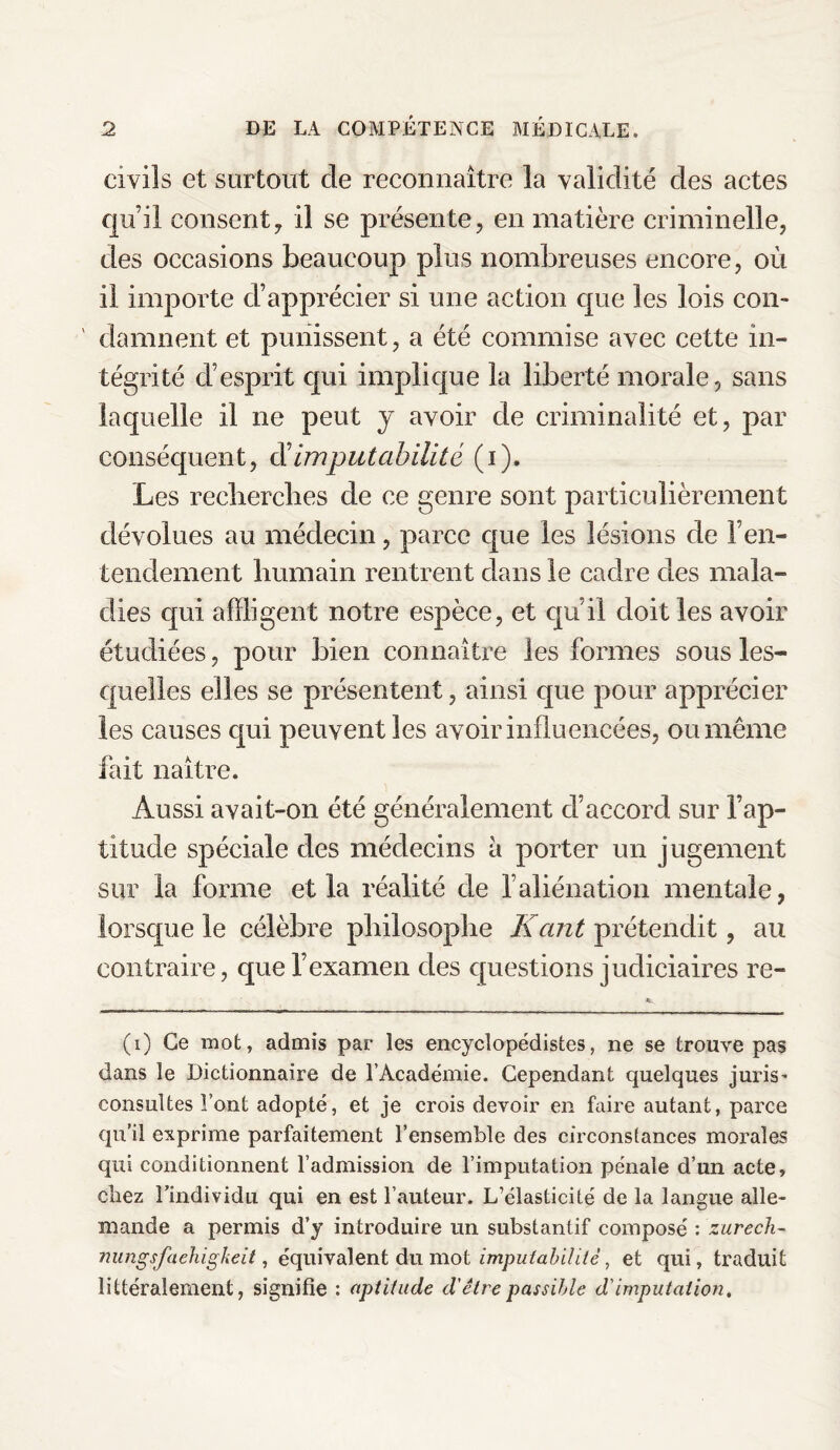 civils et surtout cle reconnaître la validité des actes qu’il consenty il se présente, en matière criminelle, des occasions beaucoup plus nombreuses encore, où il importe d’apprécier si une action que les lois con¬ damnent et punissent, a été commise avec cette in¬ tégrité d’esprit qui implique la liberté morale, sans laquelle il ne peut y avoir de criminalité et, par conséquent, cl'imputabilité (i). Les recherches de ce genre sont particulièrement dévolues au médecin, parce que les lésions de F en¬ tendement humain rentrent dans le cadre des mala¬ dies qui affligent notre espèce, et qu il doit les avoir étudiées, pour bien connaître les formes sous les¬ quelles elles se présentent, ainsi que pour apprécier les causes qui peuvent les avoir influencées, ou même fait naître. Aussi avait-on été généralement d’accord sur l’ap¬ titude spéciale des médecins à porter un jugement sur la forme et la réalité de l’aliénation mentale, lorsque le célèbre philosophe Kant prétendit, au contraire, que l’examen des questions judiciaires re- (i) Ce mot, admis par les encyclopédistes, ne se trouve pas dans le Dictionnaire de l’Académie. Cependant quelques juris' consultes Font adopté, et je crois devoir en faire autant, parce qu’il exprime parfaitement l’ensemble des circonstances morales qui conditionnent l’admission de l’imputation pénale d’un acte, cîiez l’individu qui en est l’auteur. L’élasticité de la langue alle¬ mande a permis d’y introduire un substantif composé : zurech- nungsfaehigkeit, équivalent du mot imputabilité, et qui, traduit littéralement, signifie : aptitude d'être passible d'imputation.