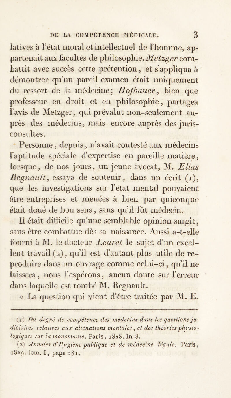 latives à l’état moral et intellectuel de l’homme, ap¬ partenait aux facultés cle philosophie. Metzger com¬ battit avec succès cette prétention, et s’appliqua h démontrer qu’un pareil examen était uniquement du ressort de la médecine; Hojbauer, bien que professeur en droit et en philosophie, partagea l’avis de Metzger, qui prévalut non-seulement au¬ près des médecins, mais encore auprès des juris¬ consultes. Personne, depuis, n’avait contesté aux médecins l’aptitude spéciale d’expertise en pareille matière, lorsque, de nos jours, un jeune avocat, M. Elias Régnault, essaya de soutenir, dans un écrit (i), que les investigations sur l’état mental pouvaient être entreprises et menées à bien par quiconque était doué de bon sens, sans qu’il frit médecin. Il était difficile qu’une semblable opinion surgît, sans être combattue dès sa naissance. Aussi a-t-elle fourni à M. le docteur Leuret le sujet d’un excel¬ lent travail (2), qu’il est d’autant plus utile de re¬ produire dans un ouvrage comme celui-ci, qu’il ne laissera, nous l’espérons, aucun cloute sur l’erreur dans laquelle est tombé M. Régnault. « La question qui vient d’être traitée par M. E. (1) Du degré de compétence des médecins dans les questions ju¬ diciaires relatives aux aliénations mentales, et des théories physio¬ logiques sur la monomanie. Paris, 1828. In-8. (2) Annales d'Hygiène publique et de médecine légale, Paris, 1829, tom. I, page 281.