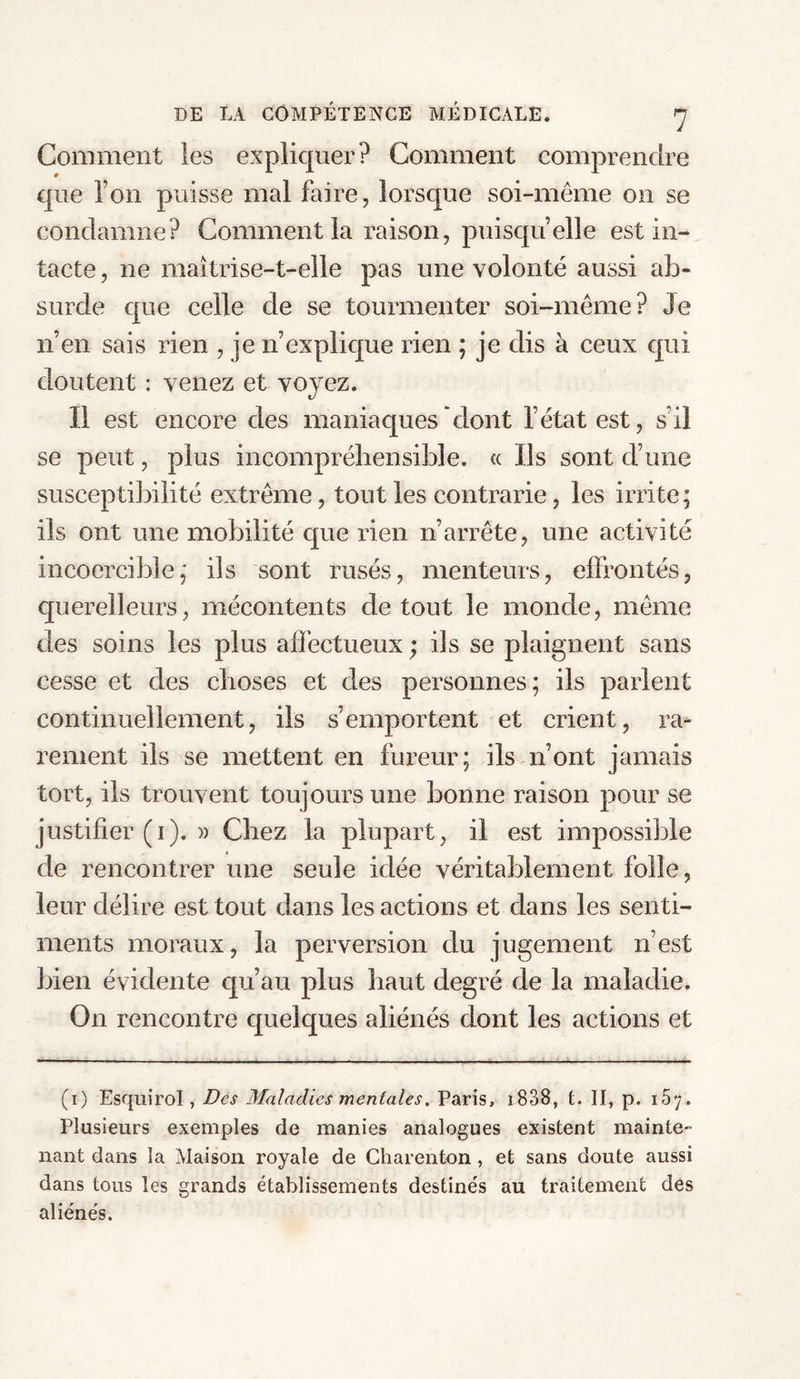 Comment les expliquer? Comment comprendre que Ton puisse mal faire, lorsque soi-même on se condamne? Comment la raison, puisqu’elle est in¬ tacte , 11e maîtrise-t-elle pas une volonté aussi ab¬ surde que celle de se tourmenter soi-même? Je n’en sais rien , je n’explique rien ; je dis à ceux qui doutent : venez et voyez. Il est encore des maniaques dont l’état est, s’il se peut, plus incompréhensible, a Us sont d’une susceptibilité extrême, tout les contrarie, les irrite; ils ont une mobilité que rien n’arrête, une activité incoercible; ils sont rusés, menteurs, effrontés, querelleurs, mécontents de tout le monde, même des soins les plus affectueux ; ils se plaignent sans cesse et des choses et des personnes; ils parlent continuellement, ils s’emportent et crient, ra¬ rement ils se mettent en fureur; ils n’ont jamais tort, iis trouvent toujours une bonne raison pour se justifier (i). » Chez la plupart, il est impossible de rencontrer une seule idée véritablement folle, leur délire est tout dans les actions et dans les senti¬ ments moraux, la perversion du jugement n’est bien évidente qu’au plus haut degré de la maladie. On rencontre quelques aliénés dont les actions et (1) Esquirol, Des Maladies mentales. Paris, 1838, t. II, p. 167. Plusieurs exemples de manies analogues existent mainte¬ nant dans la Maison royale de Charenton, et sans doute aussi dans tous les grands établissements destinés au traitement des aliénés.