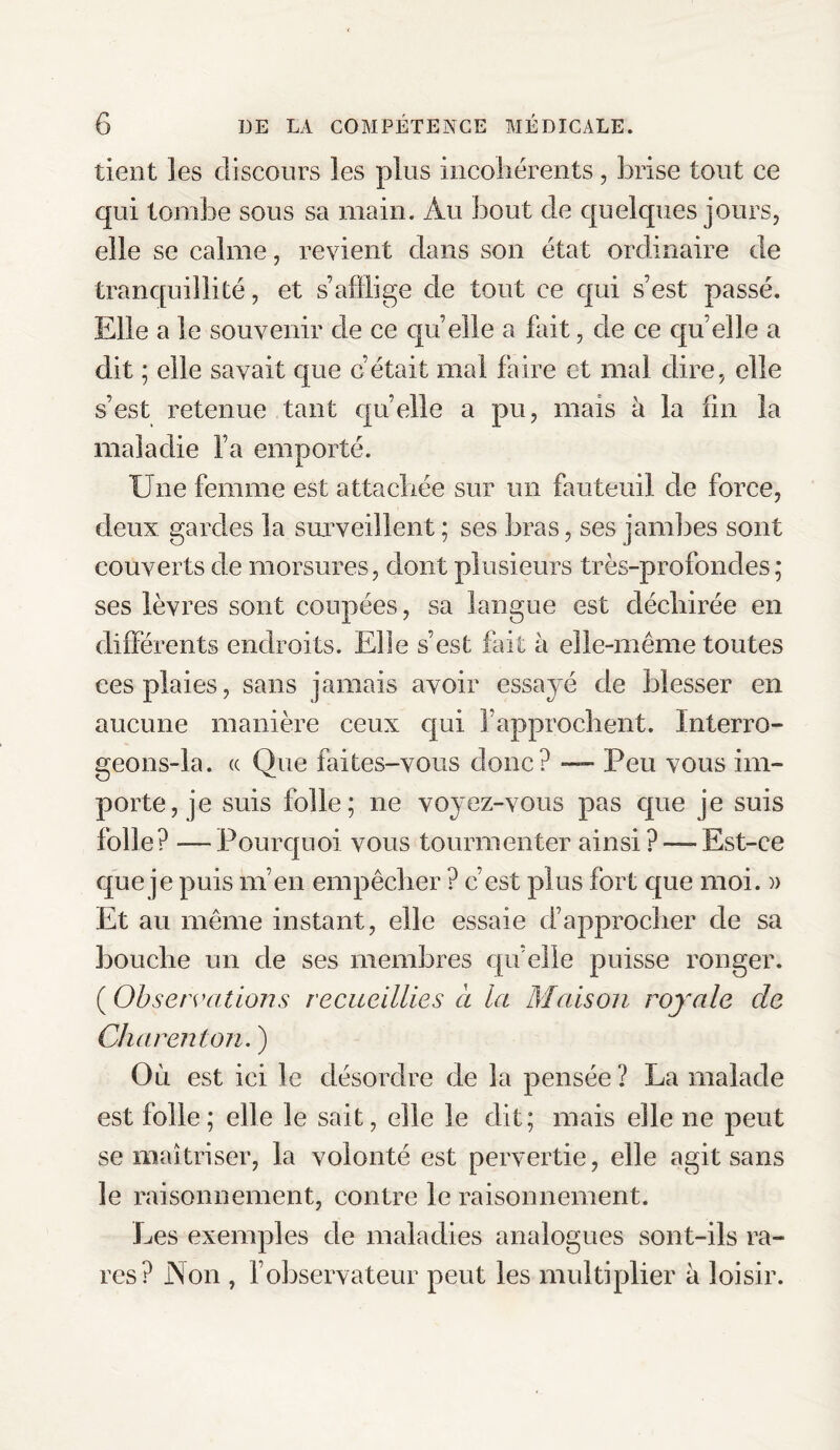 tient les discours les plus incohérents, brise tout ce qui tombe sous sa main. Au bout de quelques jours, elle se calme, revient dans son état ordinaire de tranquillité, et s’afflige de tout ce qui s’est passé. Elle a le souvenir de ce quelle a fait, de ce quelle a dit ; elle savait que c’était mai faire et mal dire, elle s’est retenue tant quelle a pu, mais à la fin la maladie Fa emporté. Une femme est attachée sur un fauteuil de force, deux gardes la surveillent ; ses bras, ses jambes sont couverts de morsures, dont plusieurs très-profondes; ses lèvres sont coupées, sa langue est déchirée en différents endroits. Elle s’est fait à elle-même toutes ces plaies, sans jamais avoir essayé de blesser en aucune manière ceux qui l’approchent. Interro- geons-la. « Que faites-vous donc? — Peu vous im¬ porte, je suis folle; ne voyez-vous pas que je suis folle? —Pourquoi vous tourmenter ainsi?—-Est-ce que je puis m’en empêcher ? c’est plus fort que moi. » Et au même instant, elle essaie d’approcher de sa bouche un de ses membres quelle puisse ronger. ( Observations recueillies à la Maison royale de Char en ton. ) Où est ici le désordre de la pensée ? La malade est folle; elle le sait, elle le dit; mais elle ne peut se maîtriser, la volonté est pervertie, elle agit sans le raisonnement, contre le raisonnement. Les exemples de maladies analogues sont-ils ra¬ res? Non , l’observateur peut les multiplier à loisir.