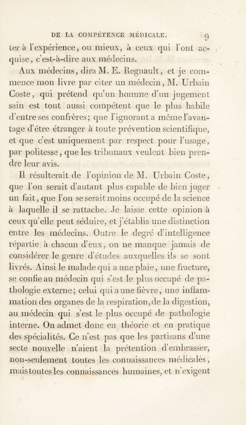ter à T expérience, ou mieux, à ceux qui Tout ac¬ quise , c’est-à-dire aux médecins. Aux médecins, dira M. E. Régnault, et je com¬ mence mon livre par citer un médecin, M. Urbain Coste, qui prétend qu’un homme d’un jugement sain est tout aussi compétent que le plus habile d’entre ses confrères; que l’ignorant a même l’avan¬ tage d’être étranger à toute prévention scientifique, et que c’est uniquement par respect pour l’usage, par politesse, que les tribunaux veulent bien pren¬ dre leur avis. Il résulterait de ]’opinion de M. Urbain Coste, que l’on serait d’autant plus capable de bien juger un fait, que l’on se serait moins occupé de la science à laquelle il se rattache. Je laisse cette opinion à ceux quelle peut séduire, et j’établis mie distinction entre les médecins. Outre le degré d’intelligence répartie à chacun d’eux, on ne manque jamais de considérer le genre d’études auxquelles ils se sont liv rés. Ainsi le malade qui a une plaie, une fracture, se confie au médecin qui s’est le plus occupé de pa¬ thologie externe; celui qui a une fièvre, une inflam¬ mation des organes de la respiration,de la digestion, au médecin qui s’est le plus occupé de pathologie interne. On admet donc en théorie et en pratique des spécialités. Ce n’est pas que les partisans d’une secte nouvelle n’aient la prétention d’embrasser, non-seulement toutes les connaissances médicales, mais toutes les connaissances humaines, et n’exigent