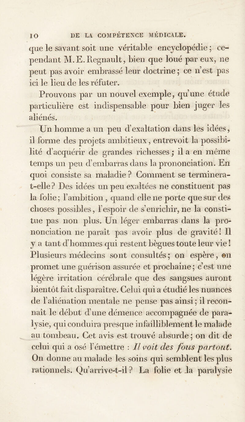 que le savant soit une véritable encyclopédie ; ce¬ pendant M.E.Régnault, bien que loué par eux, ne peut pas avoir embrassé leur doctrine ; ce n’est pas ici le lieu de les réfuter. Prouvons par un nouvel exemple, qu’une étude particulière est indispensable pour bien juger les aliénés. Un homme a un peu d’exaltation clans les idées, 11 forme des projets ambitieux, entrevoit la possibi¬ lité d’acquérir de grandes richesses ; il a en meme temps un peu d’embarras dans la prononciation. En quoi consiste sa maladie ? Gomment se terminera- t-elle? Des idées un peu exaltées ne constituent pas la folie; l’ambition , quand elle ne porte que sur des choses possibles, l’espoir de s’enrichir, ne la consti¬ tue pas non plus. Un léger embarras dans la pro¬ nonciation ne paraît pas avoir plus de gravité: Il y a tant d’hommes qui restent bègues toute leur vie ! Plusieurs médecins sont consultés; on espère, ©n promet une guérison assurée et prochaine; c’est une légère irritation cérébrale que des sangsues auront bientôt fait disparaître. Celui qui a étudié les nuances de l’aliénation mentale ne pense pas ainsi ; il recon¬ naît le début cl’une démence accompagnée de para¬ lysie, qui conduira presque infailliblement le malade au tombeau. Cet avis est trouvé absurde; on dit de celui qui a osé l’émettre : Il voit clés fous partout. On donne au malade les soins qui semblent les plus rationnels. Qu’arrive-t-il? La folie et Ja paralysie