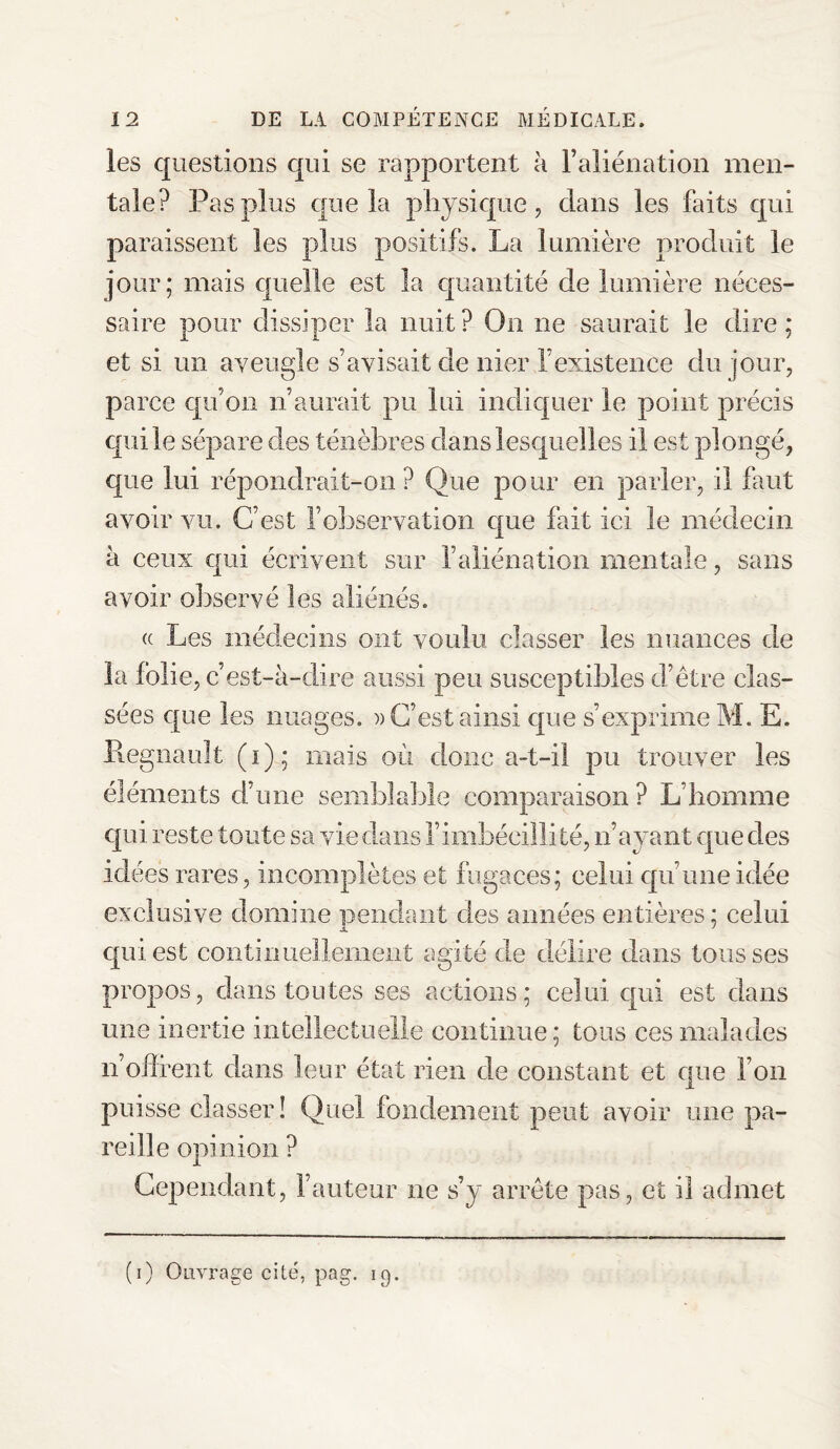 les questions qui se rapportent à l’aliénation men¬ tale? Pas plus que la physique, clans les faits qui paraissent les plus positifs. La lumière produit le jour; mais quelle est la quantité de lumière néces¬ saire pour dissiper la nuit? On ne saurait le dire; et si un aveugle s’avisait de nier l’existence du jour, parce qu’on n’aurait pu lui indiquer le point précis qui le sépare des ténèbres dans lesquelles il est plongé, que lui répondrait-on? Que pour en parler, il faut avoir vu. C’est l’observation que fait ici le médecin à ceux qui écrivent sur l’aliénation mentale, sans avoir observé les aliénés. « Les médecins ont voulu classer les nuances de la folie, c’est-à-dire aussi peu susceptibles d’être clas¬ sées que les nuages. » C’est ainsi que s’exprime M. E. Régnault (i); mais où donc a-t-il pu trouver les éléments d’une semblable comparaison ? L’homme qui reste toute sa vie dans l’imbécillité, n’ayant que des idées rares, incomplètes et fugaces; celui qu’une idée exclusive domine pendant des années entières; celui qui est continuellement agité de délire dans tousses propos, dans toutes ses actions; celui qui est dans une inertie intellectuelle continue; tous ces malades n’offrent dans leur état rien de constant et que l’on puisse classer ! Quel fondement peut avoir une pa¬ reille opinion ? Cependant, Fauteur ne s’y arrête pas, et il admet (i) Ouvrage cité, pag. 19.