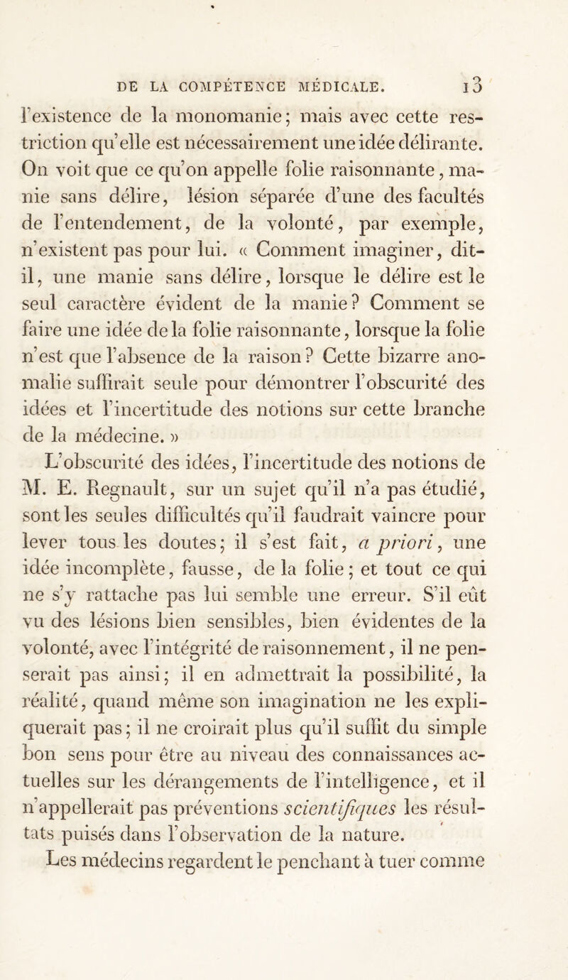l’existence de la monomanie; mais avec cette res¬ triction quelle est nécessairement une idée délirante. On voit que ce qu’on appelle folie raisonnante, ma¬ nie sans délire, lésion séparée d’une des facultés de l’entendement, de la volonté, par exemple, n’existent pas pour lui. « Comment imaginer, dit- il, une manie sans délire, lorsque le délire est le seul caractère évident de la manie? Comment se faire une idée delà folie raisonnante, lorsque la folie n’est que l’absence de la raison? Cette bizarre ano¬ malie suffirait seule pour démontrer l’obscurité des idées et l’incertitude des notions sur cette branche de la médecine. » L’obscurité des idées, l’incertitude des notions de M. E. Régnault, sur un sujet qu’il n’a pas étudié, sont les seules difficultés qu’il faudrait vaincre pour lever tous les doutes; il s’est fait, a priori, une idée incomplète, fausse, de la folie ; et tout ce qui ne s’y rattache pas lui semble une erreur. S’il eût vu des lésions bien sensibles, bien évidentes de la volonté, avec l’intégrité de raisonnement, il ne pen¬ serait pas ainsi; il en admettrait la possibilité, la réalité, quand même son imagination ne les expli¬ querait pas ; il ne croirait plus qu’il suffit du simple bon sens pour être au niveau des connaissances ac¬ tuelles sur les dérangements de l’intelligence, et il n’appellerait pas préventions scientifiques les résul¬ tats puisés dans l’observation de la nature. Les médecins regardent le penchant à tuer comme