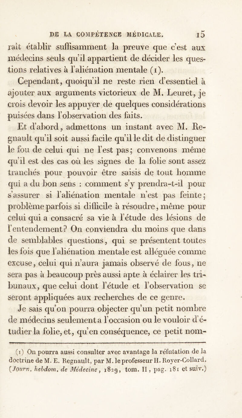 ralt établir suffisamment, la preuve que c’est aux médecins seuls qu’il appartient de décider les ques¬ tions relatives à l’aliénation mentale (i). Cependant, quoiqu’il ne reste rien d’essentiel à ajouter aux arguments victorieux de M. Leuret, je crois devoir les appuyer de quelques considérations puisées dans l’observation des faits. Et d’abord, admettons un instant avec M. Ré¬ gnault qu’il soit aussi facile qu’il le dit de distinguer le fou de celui qui ne l’est pas; convenons même qu’il est des cas où les signes de la folie sont assez tranchés pour pouvoir être saisis de tout homme qui a du bon sens : comment s’y prendra-t-il pour s’assurer si l’aliénation mentale n’est pas feinte; problème parfois si difficile à résoudre, même pour celui qui a consacré sa vie à l’étude des lésions de l’entendement? On conviendra du moins que dans de semblables questions, qui se présentent toutes les fois que l’aliénation mentale est alléguée comme excuse, celui qui n’aura jamais observé de fous, ne sera pas à beaucouja près aussi apte à éclairer les tri¬ bunaux, que celui dont l’étude et l’observation se seront appliquées aux recherches de ce genre. Je sais qu’on pourra objecter qu’un petit nombre de médecins seulement a l’occasion ou le vouloir d’é¬ tudier la folie, et, qu’en conséquence, ce petit nom- (i) On pourra aussi consulter avec avantage la réfutation de la doctrine de M. E. Régnault, par M. le professeur H. Royer-Collard. (,/Of/r/?. hebdom. de Médecine, 1829, tom. II , pag. 181 et suiv.)