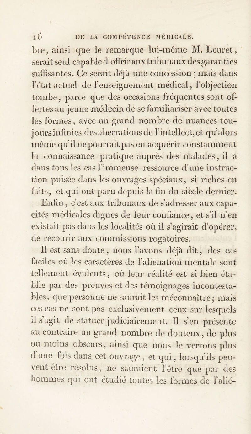 bre, ainsi que îe remarque lui-même M. Leuret , serait seul capable d’offrir aux tribunaux des garanties suffisantes. Ce serait déjà une concession ; mais dans l’état actuel de renseignement médical, l’objection tombe, parce que des occasions fréquentes sont of¬ fertes au jeune médecin de se familiariser avec toutes les formes, avec un grand nombre de nuances tou¬ jours infinies des aberrations de l’intellect, et qu’alors même qu’il ne pourrait pas en acquérir constamment la connaissance pratique auprès des malades, il a dans tous les cas l’immense ressource d’une instruc¬ tion puisée dans les ouvrages spéciaux, si riches en faits, et qui ont paru depuis la ün du siècle dernier. Enfin, c’est aux tribunaux de s’adresser aux capa¬ cités médicales dignes de leur confiance, et s’il n’en existait pas dans les localités où il s’agirait d’opérer, de recourir aux commissions rogatoires. Il est sans doute, nous l’avons déjà dit, des cas faciles où les caractères de l’aliénation mentale sont tellement évidents, où leur réalité est si bien éta¬ blie par des preuves et des témoignages incontesta¬ bles, que personne ne saurait les méconnaître; mais ces cas ne sont pas exclusivement ceux sur lesquels il s’agit de statuer judiciairement. Il s’en présente au contraire un grand nombre de douteux, de plus ou moins obscurs, ainsi que nous Je verrons plus d une fois dans cet ouvrage, et qui, lorsqu ils peu¬ vent être résolus, ne sauraient l’être que par des hommes qui ont étudié toutes les formes de l’alié-