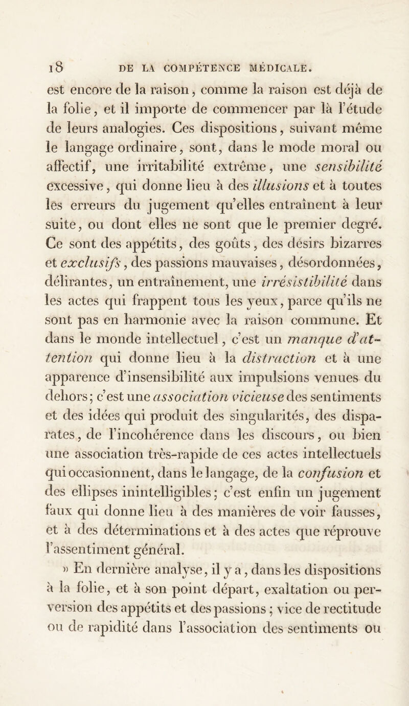 est encore de la raison, comme la raison est déjà de la folie, et il importe de commencer par là l’étude de leurs analogies. Ces dispositions, suivant même le langage ordinaire, sont, dans le mode moral ou affectif, une irritabilité extrême, une sensibilité excessive, qui donne lieu à des illusions et à toutes les erreurs du jugement qu’elles entraînent à leur suite, ou dont elles ne sont que le premier degré. Ce sont des appétits, des goûts, des désirs bizarres et exclusifs, des passions mauvaises, désordonnées, délirantes, un entraînement, une irrésistibilité dans les actes qui frappent tous les yeux, parce qu’ils ne sont pas en harmonie avec la raison commune. Et dans le monde intellectuel, c’est un manque dat¬ tention qui donne lieu à la distraction et à une apparence d’insensibilité aux impulsions venues du dehors ; c’est une association vicieuse des sentiments et des idées qui produit des singularités, des dispa¬ rates , de l’incohérence dans les discours, ou bien une association très-rapide de ces actes intellectuels qui occasionnent, dans le langage, de la confusion et des ellipses inintelligibles ; c’est enfin un jugement faux qui donne lieu à des manières de voir fausses, et à des déterminations et à des actes que réprouve l’assentiment général. » En dernière analyse, il y a, dans les dispositions à la folie, et à son point départ, exaltation ou per¬ version des appétits et des passions ; vice de rectitude ou de rapidité dans l’association des sentiments ou