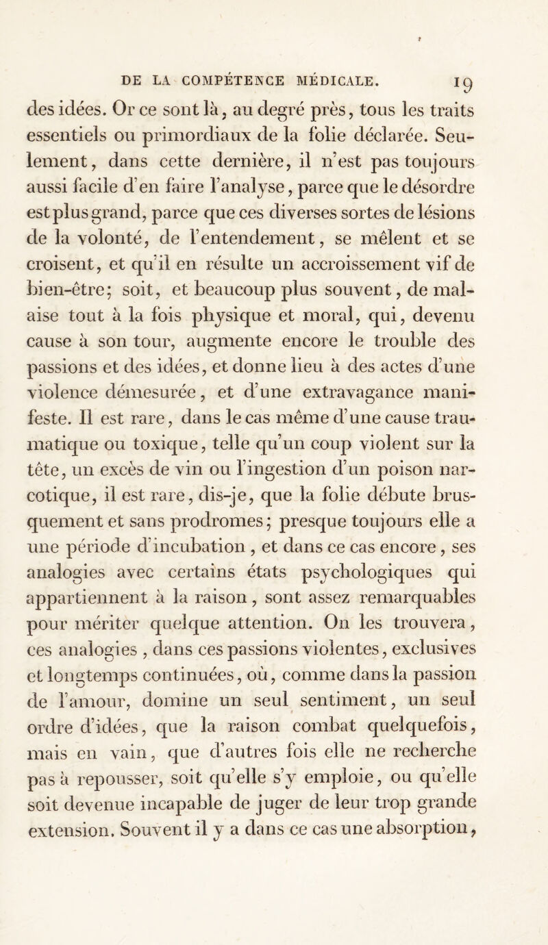 clés idées. Or ce sont là, au degré près, tous les traits essentiels ou primordiaux de la folie déclarée. Seu¬ lement, dans cette dernière, il n’est pas toujours aussi facile d’en faire l’analyse, parce que le désordre est plus grand, parce que ces diverses sortes de lésions de la volonté, de l’entendement, se mêlent et se croisent, et qu il en résulte un accroissement vif de bien-être; soit, et beaucoup plus souvent, de mal¬ aise tout à la fois physique et moral, qui, devenu cause à son tour, augmente encore le trouble des passions et des idées, et donne lieu à des actes d’une violence démesurée, et d’une extravagance mani¬ feste. Il est rare, dans le cas même d’une cause trau¬ matique ou toxique, telle qu’un coup violent sur la tête, un excès de vin ou l’ingestion d’un poison nar¬ cotique, il est rare, clis-je, que la folie débute brus¬ quement et sans prodromes; presque toujours elle a une période cf incubation , et dans ce cas encore, ses analogies avec certains états psychologiques qui appartiennent à la raison, sont assez remarquables pour mériter quelque attention. On les trouvera, ces analogies , dans ces passions violentes, exclusives et longtemps continuées, où, comme dans la passion de l’amour, domine un seul sentiment, un seul ordre d’idées, que la raison combat quelquefois, mais en vain, que d’autres fois elle ne recherche pas à repousser, soit quelle s’y emploie, ou quelle soit devenue incapable de juger de leur trop grande extension. Souvent il y a dans ce cas une absorption,